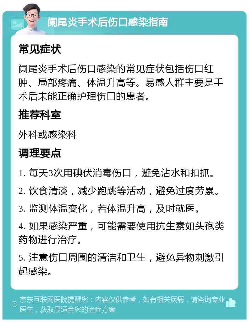 阑尾炎手术后伤口感染指南 常见症状 阑尾炎手术后伤口感染的常见症状包括伤口红肿、局部疼痛、体温升高等。易感人群主要是手术后未能正确护理伤口的患者。 推荐科室 外科或感染科 调理要点 1. 每天3次用碘伏消毒伤口，避免沾水和扣抓。 2. 饮食清淡，减少跑跳等活动，避免过度劳累。 3. 监测体温变化，若体温升高，及时就医。 4. 如果感染严重，可能需要使用抗生素如头孢类药物进行治疗。 5. 注意伤口周围的清洁和卫生，避免异物刺激引起感染。