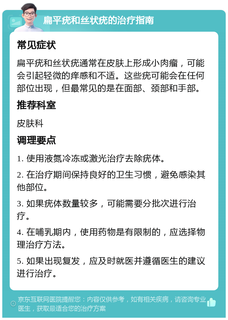 扁平疣和丝状疣的治疗指南 常见症状 扁平疣和丝状疣通常在皮肤上形成小肉瘤，可能会引起轻微的痒感和不适。这些疣可能会在任何部位出现，但最常见的是在面部、颈部和手部。 推荐科室 皮肤科 调理要点 1. 使用液氮冷冻或激光治疗去除疣体。 2. 在治疗期间保持良好的卫生习惯，避免感染其他部位。 3. 如果疣体数量较多，可能需要分批次进行治疗。 4. 在哺乳期内，使用药物是有限制的，应选择物理治疗方法。 5. 如果出现复发，应及时就医并遵循医生的建议进行治疗。