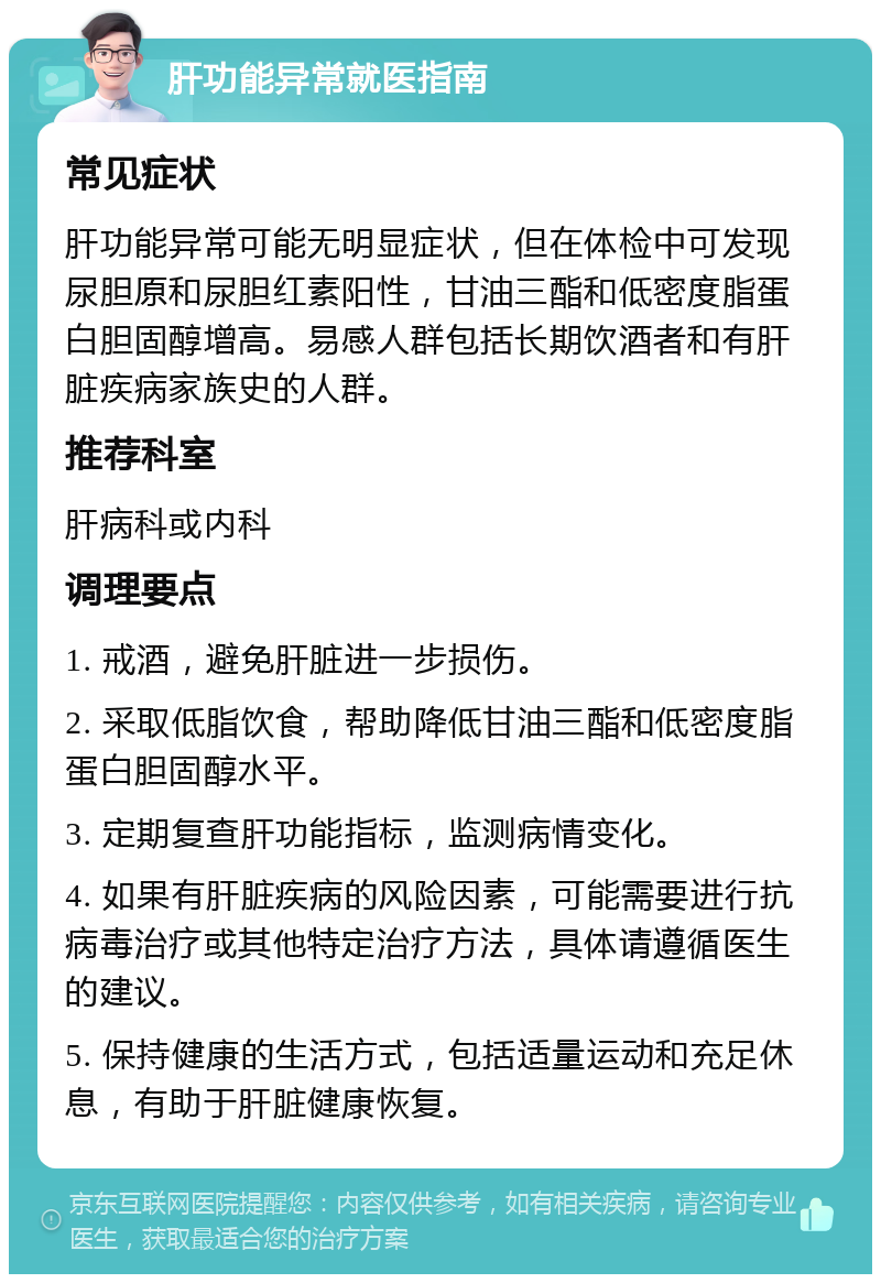 肝功能异常就医指南 常见症状 肝功能异常可能无明显症状，但在体检中可发现尿胆原和尿胆红素阳性，甘油三酯和低密度脂蛋白胆固醇增高。易感人群包括长期饮酒者和有肝脏疾病家族史的人群。 推荐科室 肝病科或内科 调理要点 1. 戒酒，避免肝脏进一步损伤。 2. 采取低脂饮食，帮助降低甘油三酯和低密度脂蛋白胆固醇水平。 3. 定期复查肝功能指标，监测病情变化。 4. 如果有肝脏疾病的风险因素，可能需要进行抗病毒治疗或其他特定治疗方法，具体请遵循医生的建议。 5. 保持健康的生活方式，包括适量运动和充足休息，有助于肝脏健康恢复。