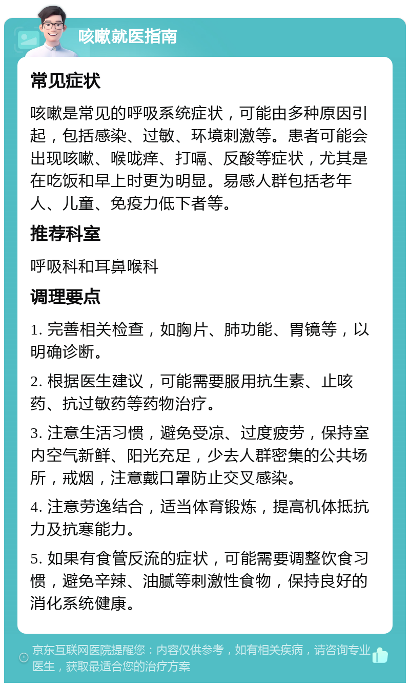 咳嗽就医指南 常见症状 咳嗽是常见的呼吸系统症状，可能由多种原因引起，包括感染、过敏、环境刺激等。患者可能会出现咳嗽、喉咙痒、打嗝、反酸等症状，尤其是在吃饭和早上时更为明显。易感人群包括老年人、儿童、免疫力低下者等。 推荐科室 呼吸科和耳鼻喉科 调理要点 1. 完善相关检查，如胸片、肺功能、胃镜等，以明确诊断。 2. 根据医生建议，可能需要服用抗生素、止咳药、抗过敏药等药物治疗。 3. 注意生活习惯，避免受凉、过度疲劳，保持室内空气新鲜、阳光充足，少去人群密集的公共场所，戒烟，注意戴口罩防止交叉感染。 4. 注意劳逸结合，适当体育锻炼，提高机体抵抗力及抗寒能力。 5. 如果有食管反流的症状，可能需要调整饮食习惯，避免辛辣、油腻等刺激性食物，保持良好的消化系统健康。