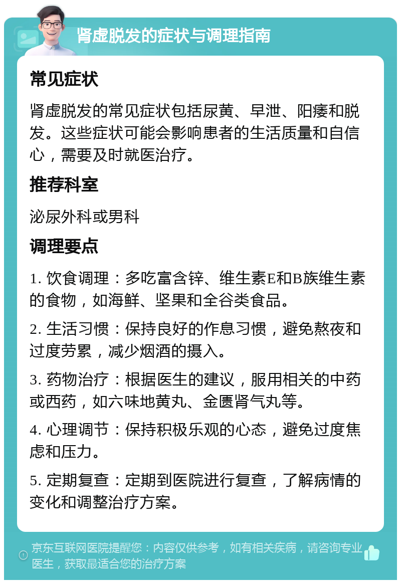 肾虚脱发的症状与调理指南 常见症状 肾虚脱发的常见症状包括尿黄、早泄、阳痿和脱发。这些症状可能会影响患者的生活质量和自信心，需要及时就医治疗。 推荐科室 泌尿外科或男科 调理要点 1. 饮食调理：多吃富含锌、维生素E和B族维生素的食物，如海鲜、坚果和全谷类食品。 2. 生活习惯：保持良好的作息习惯，避免熬夜和过度劳累，减少烟酒的摄入。 3. 药物治疗：根据医生的建议，服用相关的中药或西药，如六味地黄丸、金匮肾气丸等。 4. 心理调节：保持积极乐观的心态，避免过度焦虑和压力。 5. 定期复查：定期到医院进行复查，了解病情的变化和调整治疗方案。