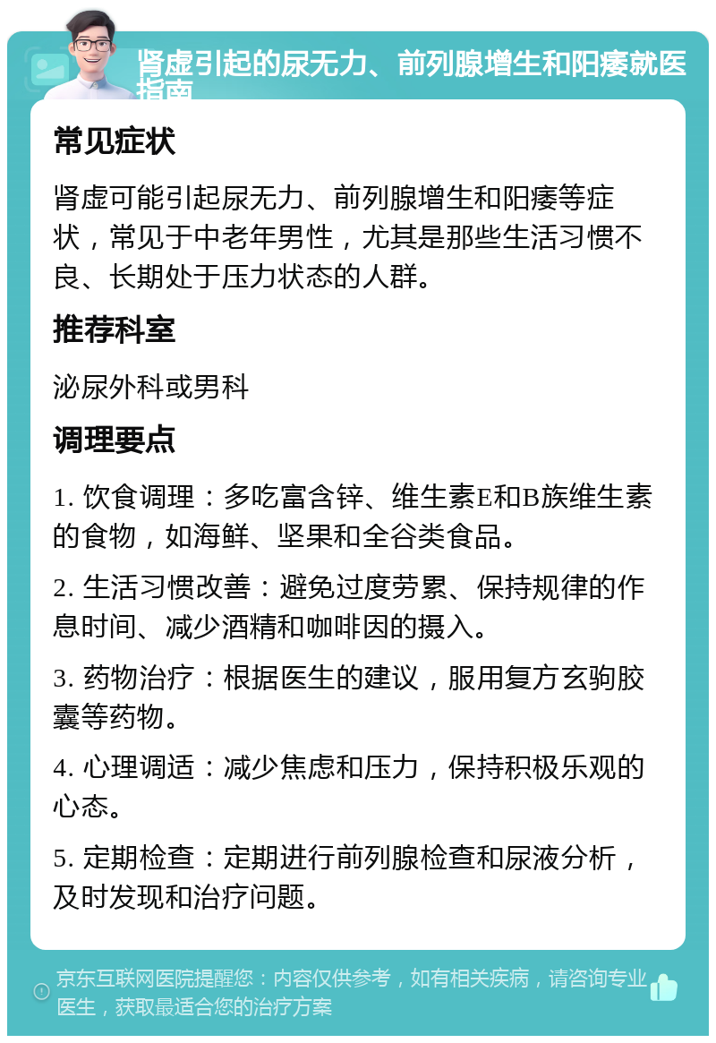 肾虚引起的尿无力、前列腺增生和阳痿就医指南 常见症状 肾虚可能引起尿无力、前列腺增生和阳痿等症状，常见于中老年男性，尤其是那些生活习惯不良、长期处于压力状态的人群。 推荐科室 泌尿外科或男科 调理要点 1. 饮食调理：多吃富含锌、维生素E和B族维生素的食物，如海鲜、坚果和全谷类食品。 2. 生活习惯改善：避免过度劳累、保持规律的作息时间、减少酒精和咖啡因的摄入。 3. 药物治疗：根据医生的建议，服用复方玄驹胶囊等药物。 4. 心理调适：减少焦虑和压力，保持积极乐观的心态。 5. 定期检查：定期进行前列腺检查和尿液分析，及时发现和治疗问题。