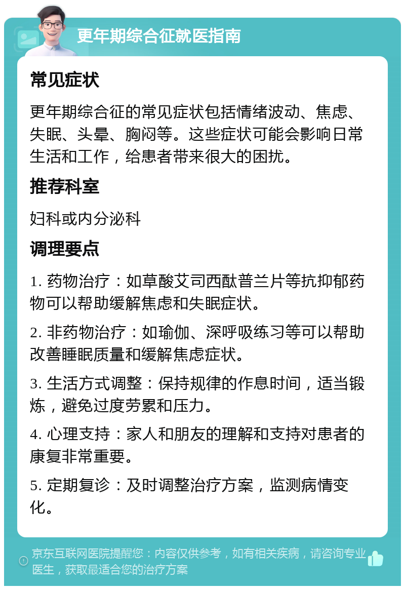 更年期综合征就医指南 常见症状 更年期综合征的常见症状包括情绪波动、焦虑、失眠、头晕、胸闷等。这些症状可能会影响日常生活和工作，给患者带来很大的困扰。 推荐科室 妇科或内分泌科 调理要点 1. 药物治疗：如草酸艾司西酞普兰片等抗抑郁药物可以帮助缓解焦虑和失眠症状。 2. 非药物治疗：如瑜伽、深呼吸练习等可以帮助改善睡眠质量和缓解焦虑症状。 3. 生活方式调整：保持规律的作息时间，适当锻炼，避免过度劳累和压力。 4. 心理支持：家人和朋友的理解和支持对患者的康复非常重要。 5. 定期复诊：及时调整治疗方案，监测病情变化。