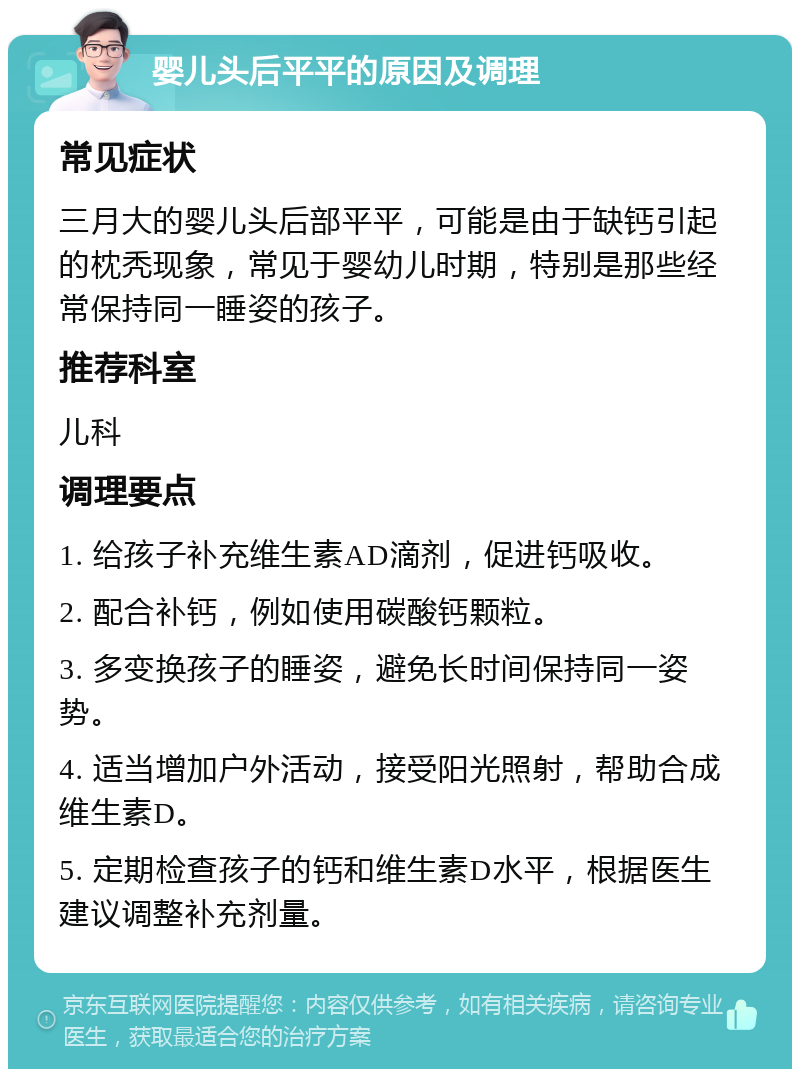 婴儿头后平平的原因及调理 常见症状 三月大的婴儿头后部平平，可能是由于缺钙引起的枕秃现象，常见于婴幼儿时期，特别是那些经常保持同一睡姿的孩子。 推荐科室 儿科 调理要点 1. 给孩子补充维生素AD滴剂，促进钙吸收。 2. 配合补钙，例如使用碳酸钙颗粒。 3. 多变换孩子的睡姿，避免长时间保持同一姿势。 4. 适当增加户外活动，接受阳光照射，帮助合成维生素D。 5. 定期检查孩子的钙和维生素D水平，根据医生建议调整补充剂量。