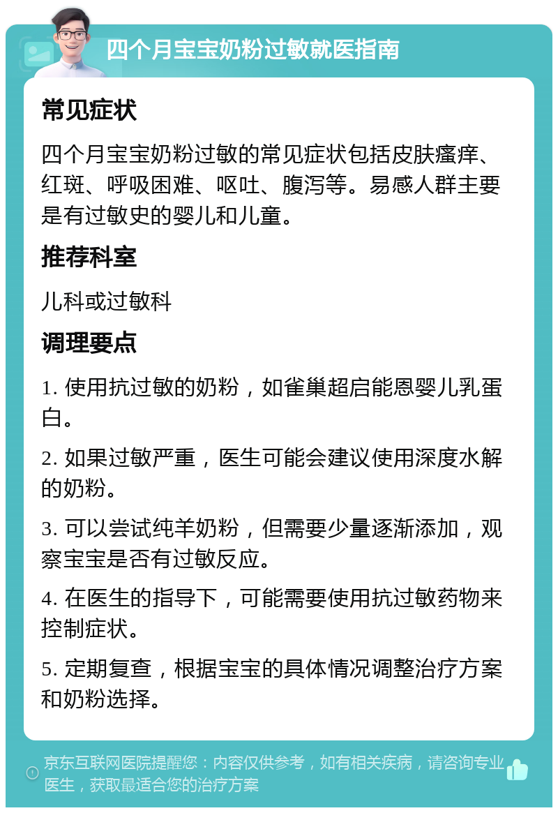 四个月宝宝奶粉过敏就医指南 常见症状 四个月宝宝奶粉过敏的常见症状包括皮肤瘙痒、红斑、呼吸困难、呕吐、腹泻等。易感人群主要是有过敏史的婴儿和儿童。 推荐科室 儿科或过敏科 调理要点 1. 使用抗过敏的奶粉，如雀巢超启能恩婴儿乳蛋白。 2. 如果过敏严重，医生可能会建议使用深度水解的奶粉。 3. 可以尝试纯羊奶粉，但需要少量逐渐添加，观察宝宝是否有过敏反应。 4. 在医生的指导下，可能需要使用抗过敏药物来控制症状。 5. 定期复查，根据宝宝的具体情况调整治疗方案和奶粉选择。