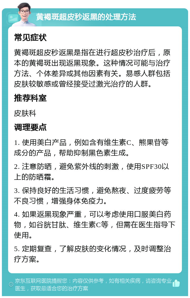 黄褐斑超皮秒返黑的处理方法 常见症状 黄褐斑超皮秒返黑是指在进行超皮秒治疗后，原本的黄褐斑出现返黑现象。这种情况可能与治疗方法、个体差异或其他因素有关。易感人群包括皮肤较敏感或曾经接受过激光治疗的人群。 推荐科室 皮肤科 调理要点 1. 使用美白产品，例如含有维生素C、熊果苷等成分的产品，帮助抑制黑色素生成。 2. 注意防晒，避免紫外线的刺激，使用SPF30以上的防晒霜。 3. 保持良好的生活习惯，避免熬夜、过度疲劳等不良习惯，增强身体免疫力。 4. 如果返黑现象严重，可以考虑使用口服美白药物，如谷胱甘肽、维生素C等，但需在医生指导下使用。 5. 定期复查，了解皮肤的变化情况，及时调整治疗方案。