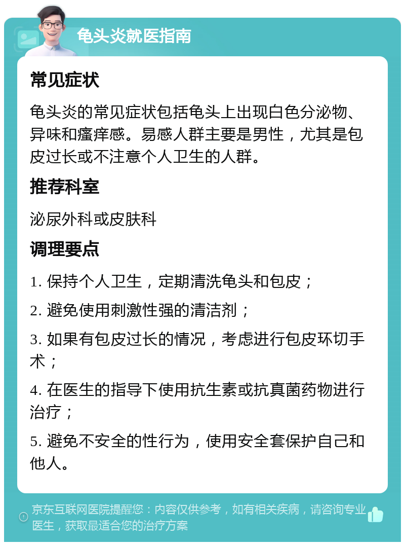 龟头炎就医指南 常见症状 龟头炎的常见症状包括龟头上出现白色分泌物、异味和瘙痒感。易感人群主要是男性，尤其是包皮过长或不注意个人卫生的人群。 推荐科室 泌尿外科或皮肤科 调理要点 1. 保持个人卫生，定期清洗龟头和包皮； 2. 避免使用刺激性强的清洁剂； 3. 如果有包皮过长的情况，考虑进行包皮环切手术； 4. 在医生的指导下使用抗生素或抗真菌药物进行治疗； 5. 避免不安全的性行为，使用安全套保护自己和他人。