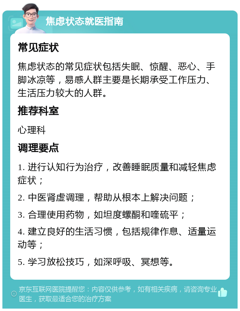 焦虑状态就医指南 常见症状 焦虑状态的常见症状包括失眠、惊醒、恶心、手脚冰凉等，易感人群主要是长期承受工作压力、生活压力较大的人群。 推荐科室 心理科 调理要点 1. 进行认知行为治疗，改善睡眠质量和减轻焦虑症状； 2. 中医肾虚调理，帮助从根本上解决问题； 3. 合理使用药物，如坦度螺酮和喹硫平； 4. 建立良好的生活习惯，包括规律作息、适量运动等； 5. 学习放松技巧，如深呼吸、冥想等。