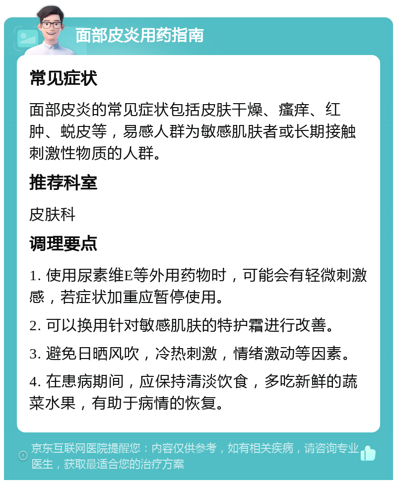 面部皮炎用药指南 常见症状 面部皮炎的常见症状包括皮肤干燥、瘙痒、红肿、蜕皮等，易感人群为敏感肌肤者或长期接触刺激性物质的人群。 推荐科室 皮肤科 调理要点 1. 使用尿素维E等外用药物时，可能会有轻微刺激感，若症状加重应暂停使用。 2. 可以换用针对敏感肌肤的特护霜进行改善。 3. 避免日晒风吹，冷热刺激，情绪激动等因素。 4. 在患病期间，应保持清淡饮食，多吃新鲜的蔬菜水果，有助于病情的恢复。