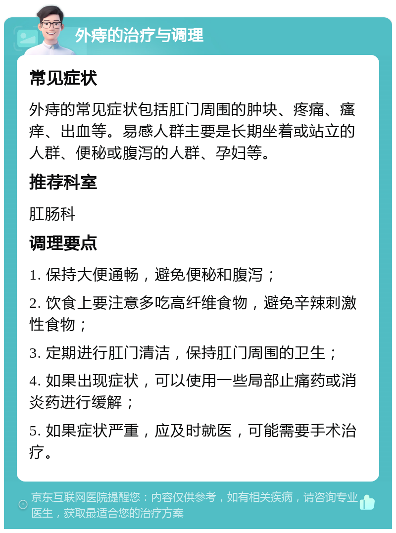 外痔的治疗与调理 常见症状 外痔的常见症状包括肛门周围的肿块、疼痛、瘙痒、出血等。易感人群主要是长期坐着或站立的人群、便秘或腹泻的人群、孕妇等。 推荐科室 肛肠科 调理要点 1. 保持大便通畅，避免便秘和腹泻； 2. 饮食上要注意多吃高纤维食物，避免辛辣刺激性食物； 3. 定期进行肛门清洁，保持肛门周围的卫生； 4. 如果出现症状，可以使用一些局部止痛药或消炎药进行缓解； 5. 如果症状严重，应及时就医，可能需要手术治疗。