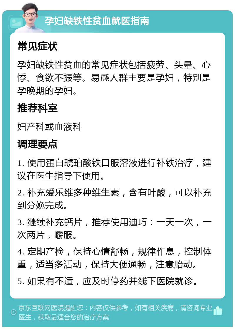 孕妇缺铁性贫血就医指南 常见症状 孕妇缺铁性贫血的常见症状包括疲劳、头晕、心悸、食欲不振等。易感人群主要是孕妇，特别是孕晚期的孕妇。 推荐科室 妇产科或血液科 调理要点 1. 使用蛋白琥珀酸铁口服溶液进行补铁治疗，建议在医生指导下使用。 2. 补充爱乐维多种维生素，含有叶酸，可以补充到分娩完成。 3. 继续补充钙片，推荐使用迪巧：一天一次，一次两片，嚼服。 4. 定期产检，保持心情舒畅，规律作息，控制体重，适当多活动，保持大便通畅，注意胎动。 5. 如果有不适，应及时停药并线下医院就诊。