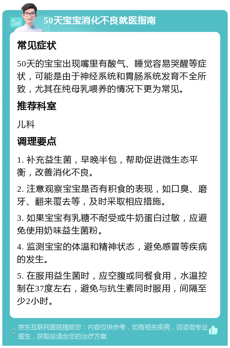 50天宝宝消化不良就医指南 常见症状 50天的宝宝出现嘴里有酸气、睡觉容易哭醒等症状，可能是由于神经系统和胃肠系统发育不全所致，尤其在纯母乳喂养的情况下更为常见。 推荐科室 儿科 调理要点 1. 补充益生菌，早晚半包，帮助促进微生态平衡，改善消化不良。 2. 注意观察宝宝是否有积食的表现，如口臭、磨牙、翻来覆去等，及时采取相应措施。 3. 如果宝宝有乳糖不耐受或牛奶蛋白过敏，应避免使用奶味益生菌粉。 4. 监测宝宝的体温和精神状态，避免感冒等疾病的发生。 5. 在服用益生菌时，应空腹或同餐食用，水温控制在37度左右，避免与抗生素同时服用，间隔至少2小时。