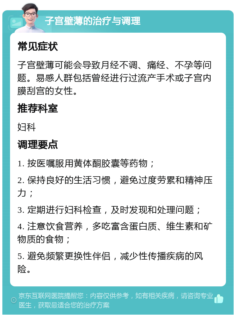 子宫壁薄的治疗与调理 常见症状 子宫壁薄可能会导致月经不调、痛经、不孕等问题。易感人群包括曾经进行过流产手术或子宫内膜刮宫的女性。 推荐科室 妇科 调理要点 1. 按医嘱服用黄体酮胶囊等药物； 2. 保持良好的生活习惯，避免过度劳累和精神压力； 3. 定期进行妇科检查，及时发现和处理问题； 4. 注意饮食营养，多吃富含蛋白质、维生素和矿物质的食物； 5. 避免频繁更换性伴侣，减少性传播疾病的风险。