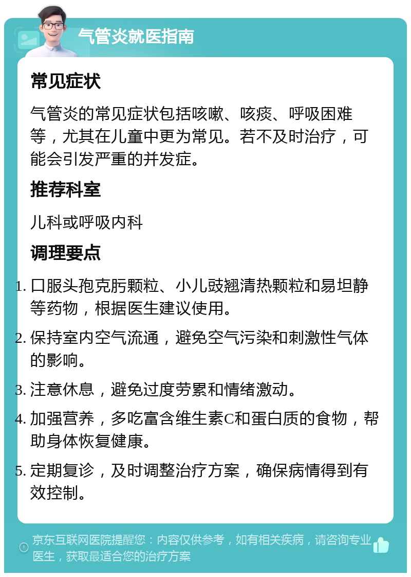 气管炎就医指南 常见症状 气管炎的常见症状包括咳嗽、咳痰、呼吸困难等，尤其在儿童中更为常见。若不及时治疗，可能会引发严重的并发症。 推荐科室 儿科或呼吸内科 调理要点 口服头孢克肟颗粒、小儿豉翘清热颗粒和易坦静等药物，根据医生建议使用。 保持室内空气流通，避免空气污染和刺激性气体的影响。 注意休息，避免过度劳累和情绪激动。 加强营养，多吃富含维生素C和蛋白质的食物，帮助身体恢复健康。 定期复诊，及时调整治疗方案，确保病情得到有效控制。