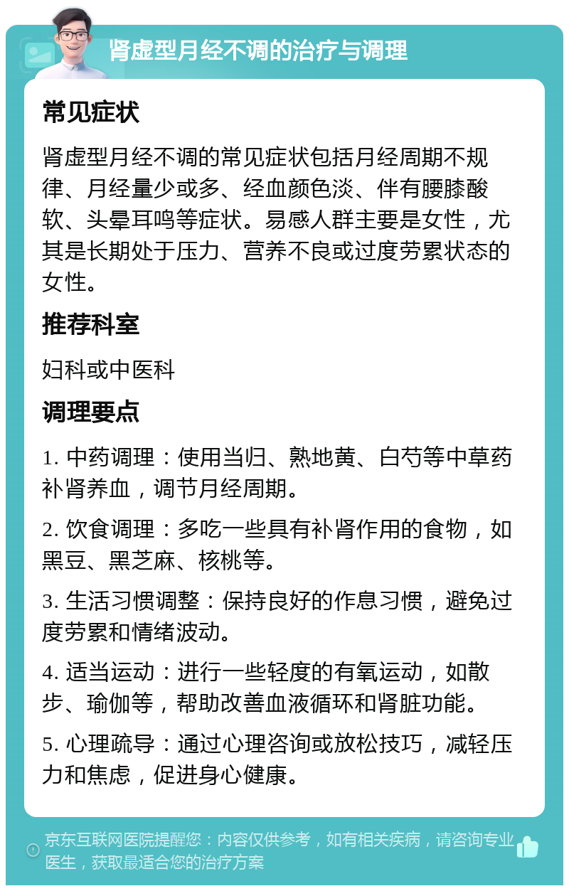 肾虚型月经不调的治疗与调理 常见症状 肾虚型月经不调的常见症状包括月经周期不规律、月经量少或多、经血颜色淡、伴有腰膝酸软、头晕耳鸣等症状。易感人群主要是女性，尤其是长期处于压力、营养不良或过度劳累状态的女性。 推荐科室 妇科或中医科 调理要点 1. 中药调理：使用当归、熟地黄、白芍等中草药补肾养血，调节月经周期。 2. 饮食调理：多吃一些具有补肾作用的食物，如黑豆、黑芝麻、核桃等。 3. 生活习惯调整：保持良好的作息习惯，避免过度劳累和情绪波动。 4. 适当运动：进行一些轻度的有氧运动，如散步、瑜伽等，帮助改善血液循环和肾脏功能。 5. 心理疏导：通过心理咨询或放松技巧，减轻压力和焦虑，促进身心健康。