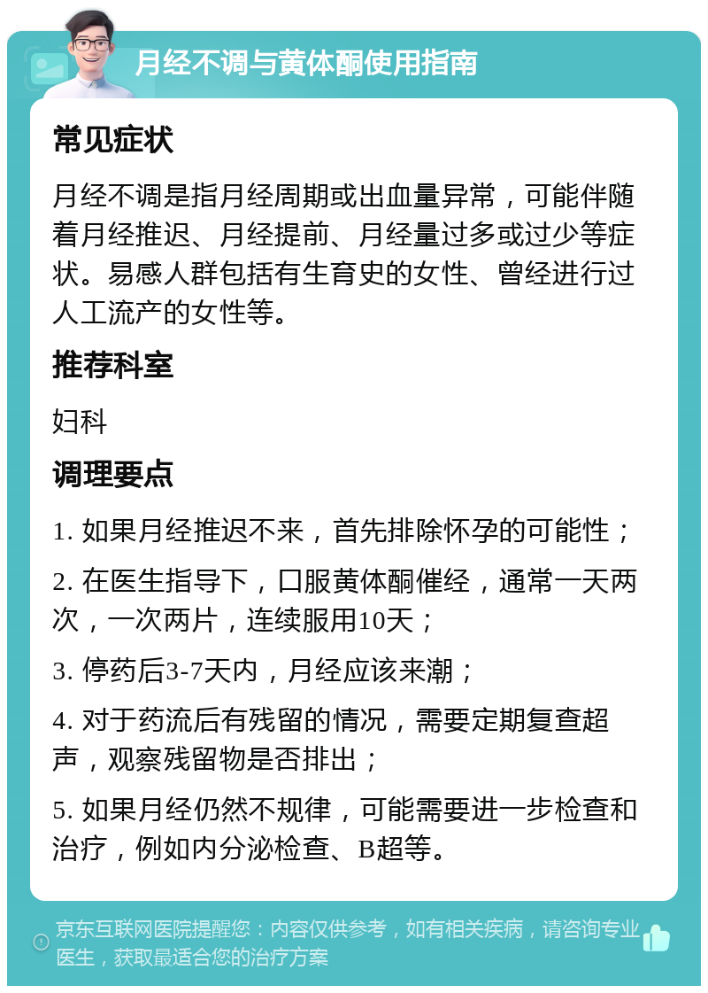 月经不调与黄体酮使用指南 常见症状 月经不调是指月经周期或出血量异常，可能伴随着月经推迟、月经提前、月经量过多或过少等症状。易感人群包括有生育史的女性、曾经进行过人工流产的女性等。 推荐科室 妇科 调理要点 1. 如果月经推迟不来，首先排除怀孕的可能性； 2. 在医生指导下，口服黄体酮催经，通常一天两次，一次两片，连续服用10天； 3. 停药后3-7天内，月经应该来潮； 4. 对于药流后有残留的情况，需要定期复查超声，观察残留物是否排出； 5. 如果月经仍然不规律，可能需要进一步检查和治疗，例如内分泌检查、B超等。