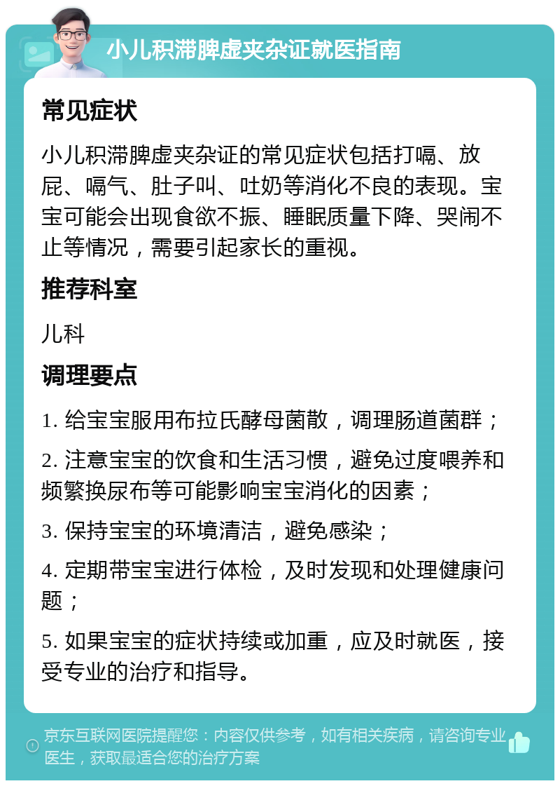 小儿积滞脾虚夹杂证就医指南 常见症状 小儿积滞脾虚夹杂证的常见症状包括打嗝、放屁、嗝气、肚子叫、吐奶等消化不良的表现。宝宝可能会出现食欲不振、睡眠质量下降、哭闹不止等情况，需要引起家长的重视。 推荐科室 儿科 调理要点 1. 给宝宝服用布拉氏酵母菌散，调理肠道菌群； 2. 注意宝宝的饮食和生活习惯，避免过度喂养和频繁换尿布等可能影响宝宝消化的因素； 3. 保持宝宝的环境清洁，避免感染； 4. 定期带宝宝进行体检，及时发现和处理健康问题； 5. 如果宝宝的症状持续或加重，应及时就医，接受专业的治疗和指导。