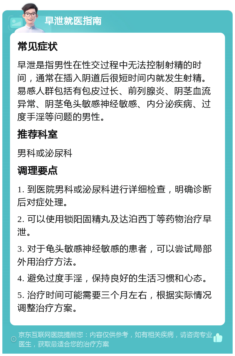 早泄就医指南 常见症状 早泄是指男性在性交过程中无法控制射精的时间，通常在插入阴道后很短时间内就发生射精。易感人群包括有包皮过长、前列腺炎、阴茎血流异常、阴茎龟头敏感神经敏感、内分泌疾病、过度手淫等问题的男性。 推荐科室 男科或泌尿科 调理要点 1. 到医院男科或泌尿科进行详细检查，明确诊断后对症处理。 2. 可以使用锁阳固精丸及达泊西丁等药物治疗早泄。 3. 对于龟头敏感神经敏感的患者，可以尝试局部外用治疗方法。 4. 避免过度手淫，保持良好的生活习惯和心态。 5. 治疗时间可能需要三个月左右，根据实际情况调整治疗方案。