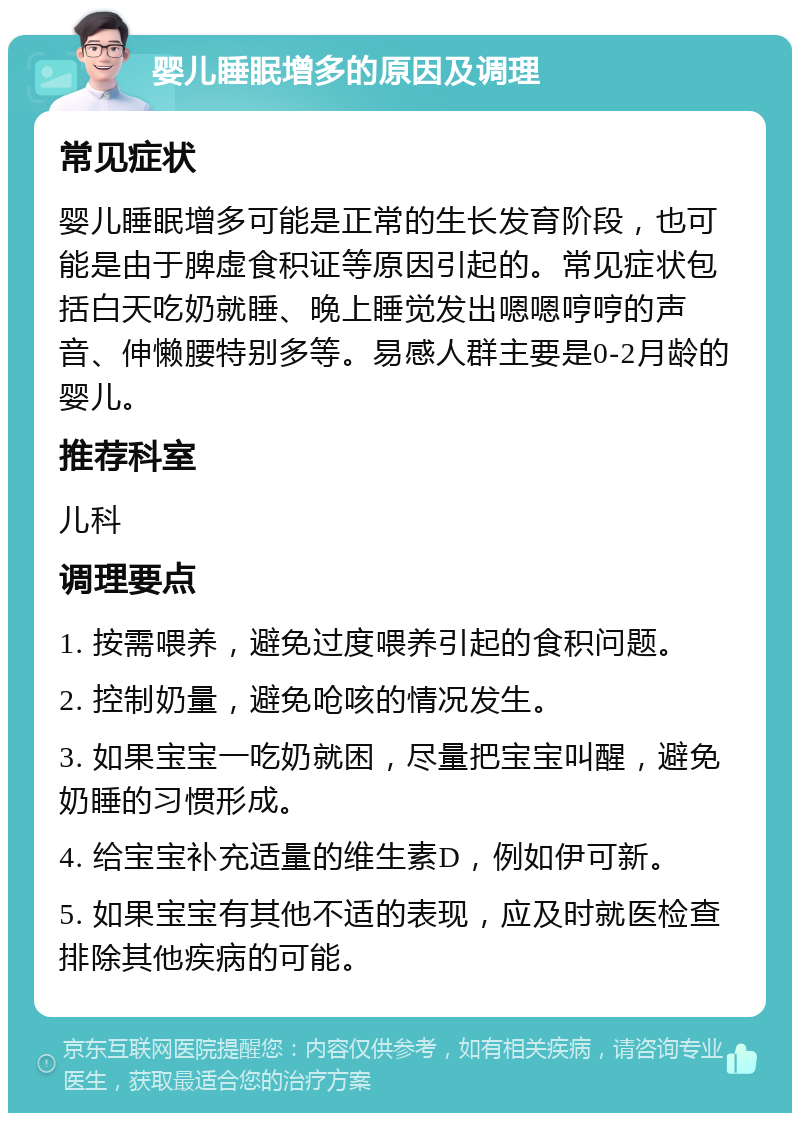 婴儿睡眠增多的原因及调理 常见症状 婴儿睡眠增多可能是正常的生长发育阶段，也可能是由于脾虚食积证等原因引起的。常见症状包括白天吃奶就睡、晚上睡觉发出嗯嗯哼哼的声音、伸懒腰特别多等。易感人群主要是0-2月龄的婴儿。 推荐科室 儿科 调理要点 1. 按需喂养，避免过度喂养引起的食积问题。 2. 控制奶量，避免呛咳的情况发生。 3. 如果宝宝一吃奶就困，尽量把宝宝叫醒，避免奶睡的习惯形成。 4. 给宝宝补充适量的维生素D，例如伊可新。 5. 如果宝宝有其他不适的表现，应及时就医检查排除其他疾病的可能。