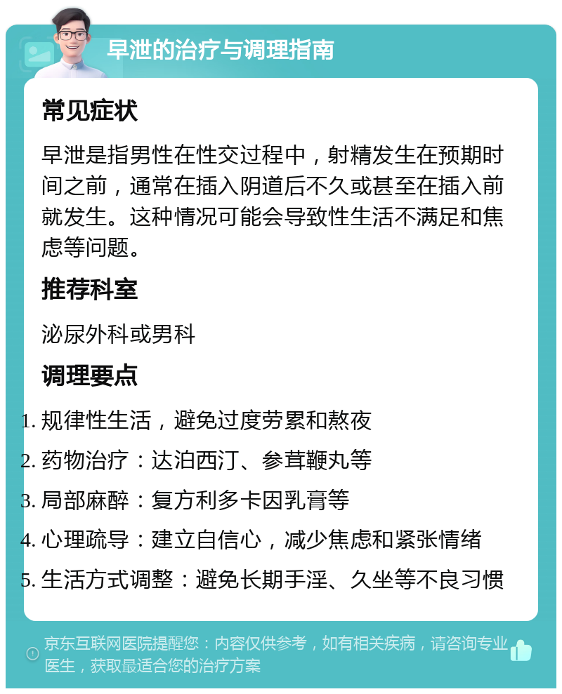 早泄的治疗与调理指南 常见症状 早泄是指男性在性交过程中，射精发生在预期时间之前，通常在插入阴道后不久或甚至在插入前就发生。这种情况可能会导致性生活不满足和焦虑等问题。 推荐科室 泌尿外科或男科 调理要点 规律性生活，避免过度劳累和熬夜 药物治疗：达泊西汀、参茸鞭丸等 局部麻醉：复方利多卡因乳膏等 心理疏导：建立自信心，减少焦虑和紧张情绪 生活方式调整：避免长期手淫、久坐等不良习惯