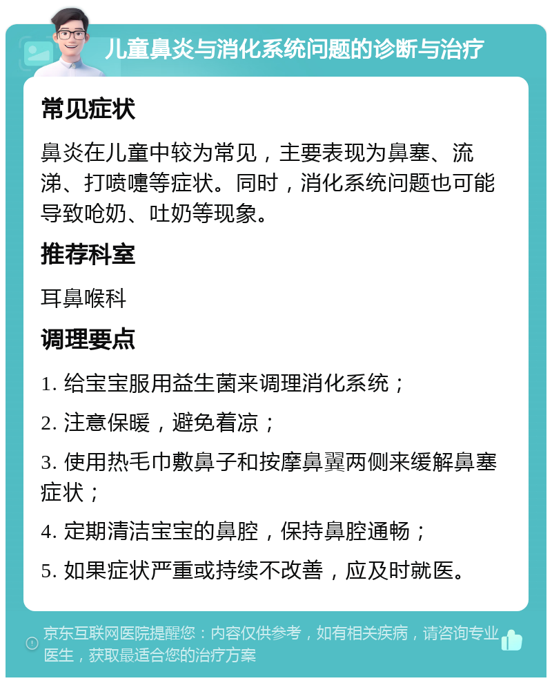 儿童鼻炎与消化系统问题的诊断与治疗 常见症状 鼻炎在儿童中较为常见，主要表现为鼻塞、流涕、打喷嚏等症状。同时，消化系统问题也可能导致呛奶、吐奶等现象。 推荐科室 耳鼻喉科 调理要点 1. 给宝宝服用益生菌来调理消化系统； 2. 注意保暖，避免着凉； 3. 使用热毛巾敷鼻子和按摩鼻翼两侧来缓解鼻塞症状； 4. 定期清洁宝宝的鼻腔，保持鼻腔通畅； 5. 如果症状严重或持续不改善，应及时就医。