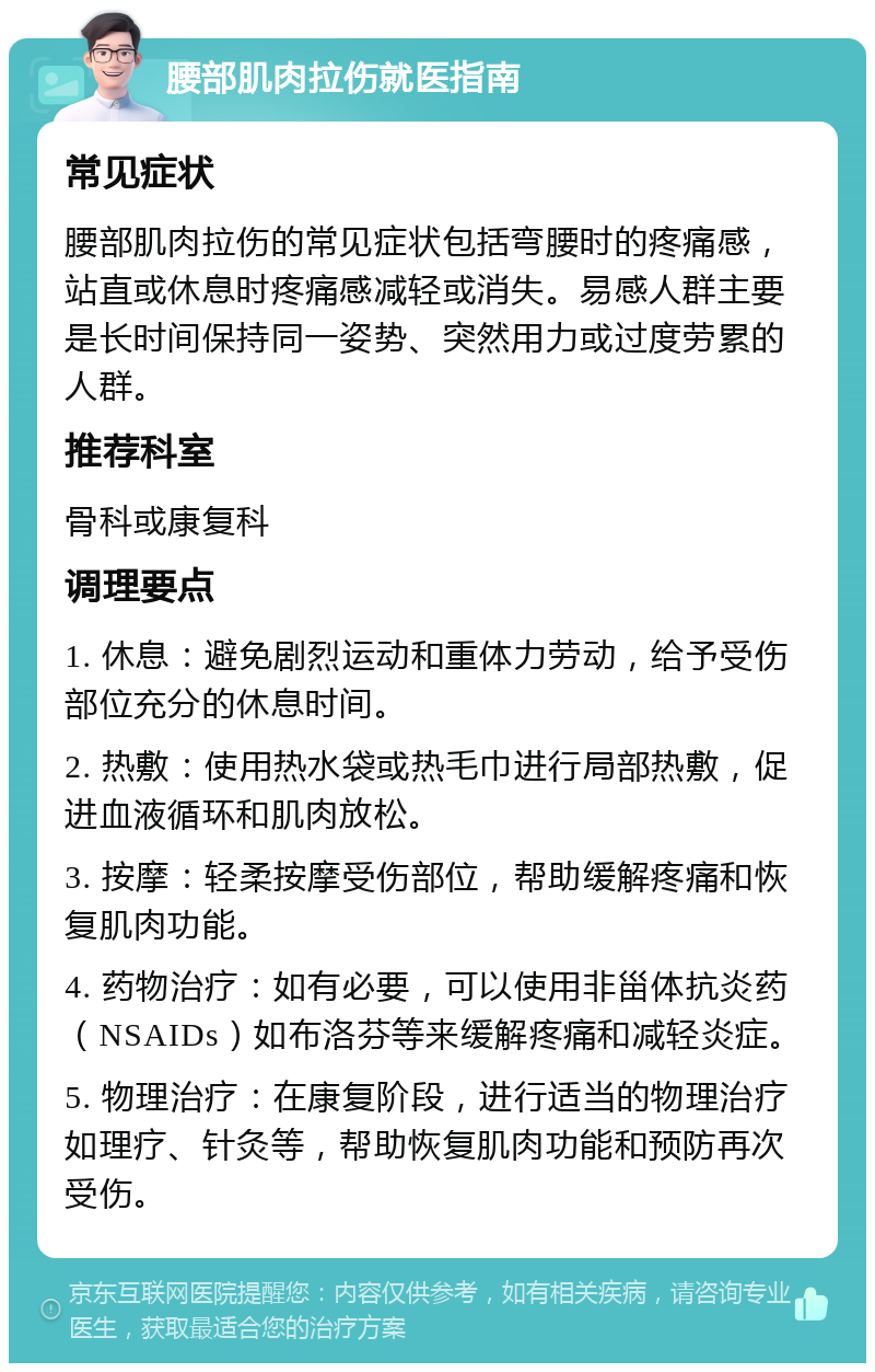 腰部肌肉拉伤就医指南 常见症状 腰部肌肉拉伤的常见症状包括弯腰时的疼痛感，站直或休息时疼痛感减轻或消失。易感人群主要是长时间保持同一姿势、突然用力或过度劳累的人群。 推荐科室 骨科或康复科 调理要点 1. 休息：避免剧烈运动和重体力劳动，给予受伤部位充分的休息时间。 2. 热敷：使用热水袋或热毛巾进行局部热敷，促进血液循环和肌肉放松。 3. 按摩：轻柔按摩受伤部位，帮助缓解疼痛和恢复肌肉功能。 4. 药物治疗：如有必要，可以使用非甾体抗炎药（NSAIDs）如布洛芬等来缓解疼痛和减轻炎症。 5. 物理治疗：在康复阶段，进行适当的物理治疗如理疗、针灸等，帮助恢复肌肉功能和预防再次受伤。