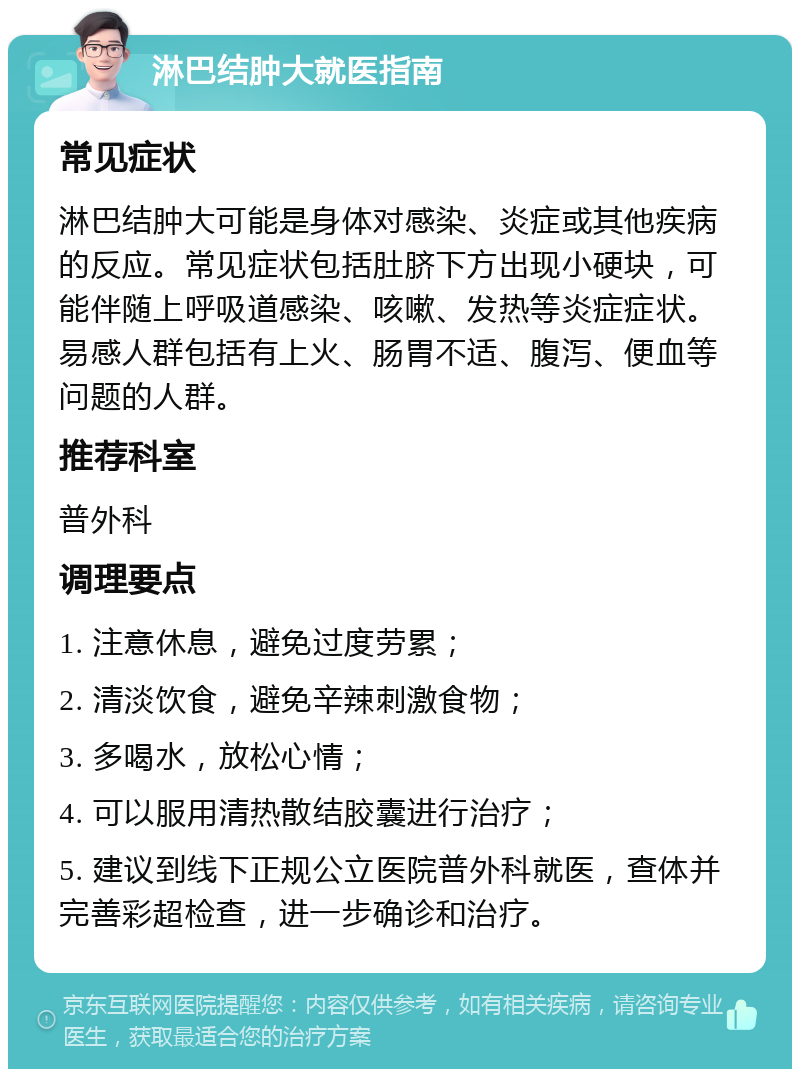 淋巴结肿大就医指南 常见症状 淋巴结肿大可能是身体对感染、炎症或其他疾病的反应。常见症状包括肚脐下方出现小硬块，可能伴随上呼吸道感染、咳嗽、发热等炎症症状。易感人群包括有上火、肠胃不适、腹泻、便血等问题的人群。 推荐科室 普外科 调理要点 1. 注意休息，避免过度劳累； 2. 清淡饮食，避免辛辣刺激食物； 3. 多喝水，放松心情； 4. 可以服用清热散结胶囊进行治疗； 5. 建议到线下正规公立医院普外科就医，查体并完善彩超检查，进一步确诊和治疗。