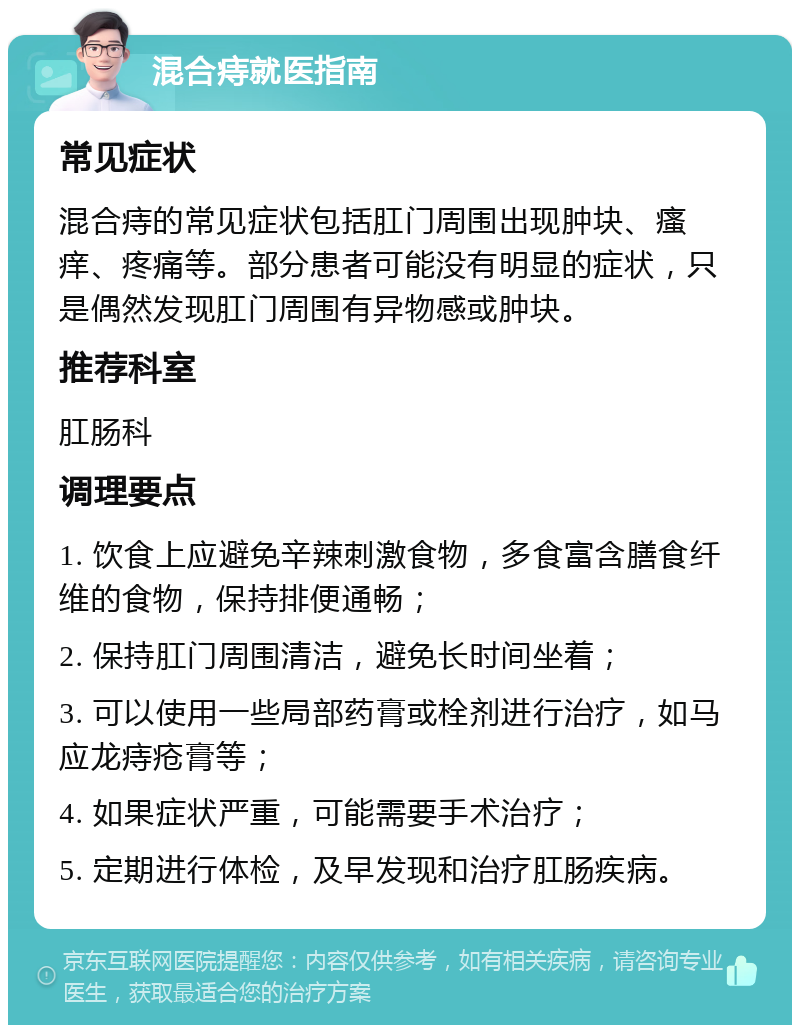 混合痔就医指南 常见症状 混合痔的常见症状包括肛门周围出现肿块、瘙痒、疼痛等。部分患者可能没有明显的症状，只是偶然发现肛门周围有异物感或肿块。 推荐科室 肛肠科 调理要点 1. 饮食上应避免辛辣刺激食物，多食富含膳食纤维的食物，保持排便通畅； 2. 保持肛门周围清洁，避免长时间坐着； 3. 可以使用一些局部药膏或栓剂进行治疗，如马应龙痔疮膏等； 4. 如果症状严重，可能需要手术治疗； 5. 定期进行体检，及早发现和治疗肛肠疾病。