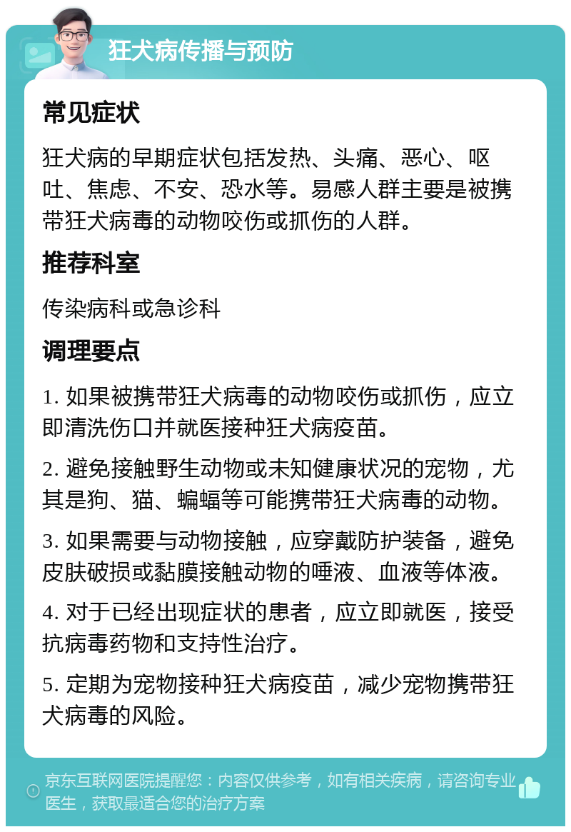 狂犬病传播与预防 常见症状 狂犬病的早期症状包括发热、头痛、恶心、呕吐、焦虑、不安、恐水等。易感人群主要是被携带狂犬病毒的动物咬伤或抓伤的人群。 推荐科室 传染病科或急诊科 调理要点 1. 如果被携带狂犬病毒的动物咬伤或抓伤，应立即清洗伤口并就医接种狂犬病疫苗。 2. 避免接触野生动物或未知健康状况的宠物，尤其是狗、猫、蝙蝠等可能携带狂犬病毒的动物。 3. 如果需要与动物接触，应穿戴防护装备，避免皮肤破损或黏膜接触动物的唾液、血液等体液。 4. 对于已经出现症状的患者，应立即就医，接受抗病毒药物和支持性治疗。 5. 定期为宠物接种狂犬病疫苗，减少宠物携带狂犬病毒的风险。