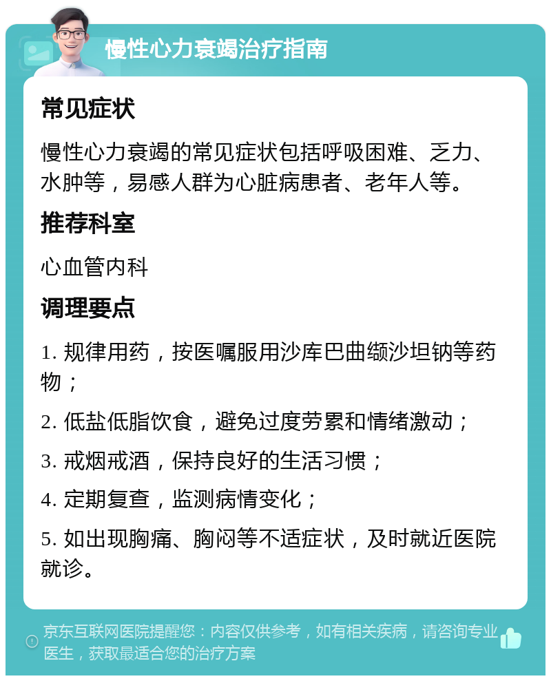 慢性心力衰竭治疗指南 常见症状 慢性心力衰竭的常见症状包括呼吸困难、乏力、水肿等，易感人群为心脏病患者、老年人等。 推荐科室 心血管内科 调理要点 1. 规律用药，按医嘱服用沙库巴曲缬沙坦钠等药物； 2. 低盐低脂饮食，避免过度劳累和情绪激动； 3. 戒烟戒酒，保持良好的生活习惯； 4. 定期复查，监测病情变化； 5. 如出现胸痛、胸闷等不适症状，及时就近医院就诊。