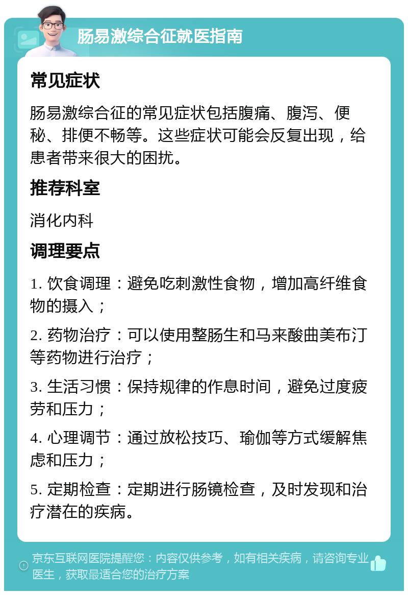 肠易激综合征就医指南 常见症状 肠易激综合征的常见症状包括腹痛、腹泻、便秘、排便不畅等。这些症状可能会反复出现，给患者带来很大的困扰。 推荐科室 消化内科 调理要点 1. 饮食调理：避免吃刺激性食物，增加高纤维食物的摄入； 2. 药物治疗：可以使用整肠生和马来酸曲美布汀等药物进行治疗； 3. 生活习惯：保持规律的作息时间，避免过度疲劳和压力； 4. 心理调节：通过放松技巧、瑜伽等方式缓解焦虑和压力； 5. 定期检查：定期进行肠镜检查，及时发现和治疗潜在的疾病。