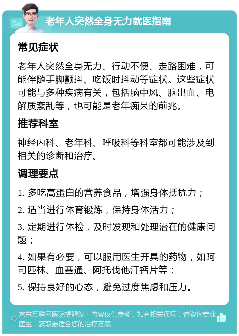 老年人突然全身无力就医指南 常见症状 老年人突然全身无力、行动不便、走路困难，可能伴随手脚颤抖、吃饭时抖动等症状。这些症状可能与多种疾病有关，包括脑中风、脑出血、电解质紊乱等，也可能是老年痴呆的前兆。 推荐科室 神经内科、老年科、呼吸科等科室都可能涉及到相关的诊断和治疗。 调理要点 1. 多吃高蛋白的营养食品，增强身体抵抗力； 2. 适当进行体育锻炼，保持身体活力； 3. 定期进行体检，及时发现和处理潜在的健康问题； 4. 如果有必要，可以服用医生开具的药物，如阿司匹林、血塞通、阿托伐他汀钙片等； 5. 保持良好的心态，避免过度焦虑和压力。