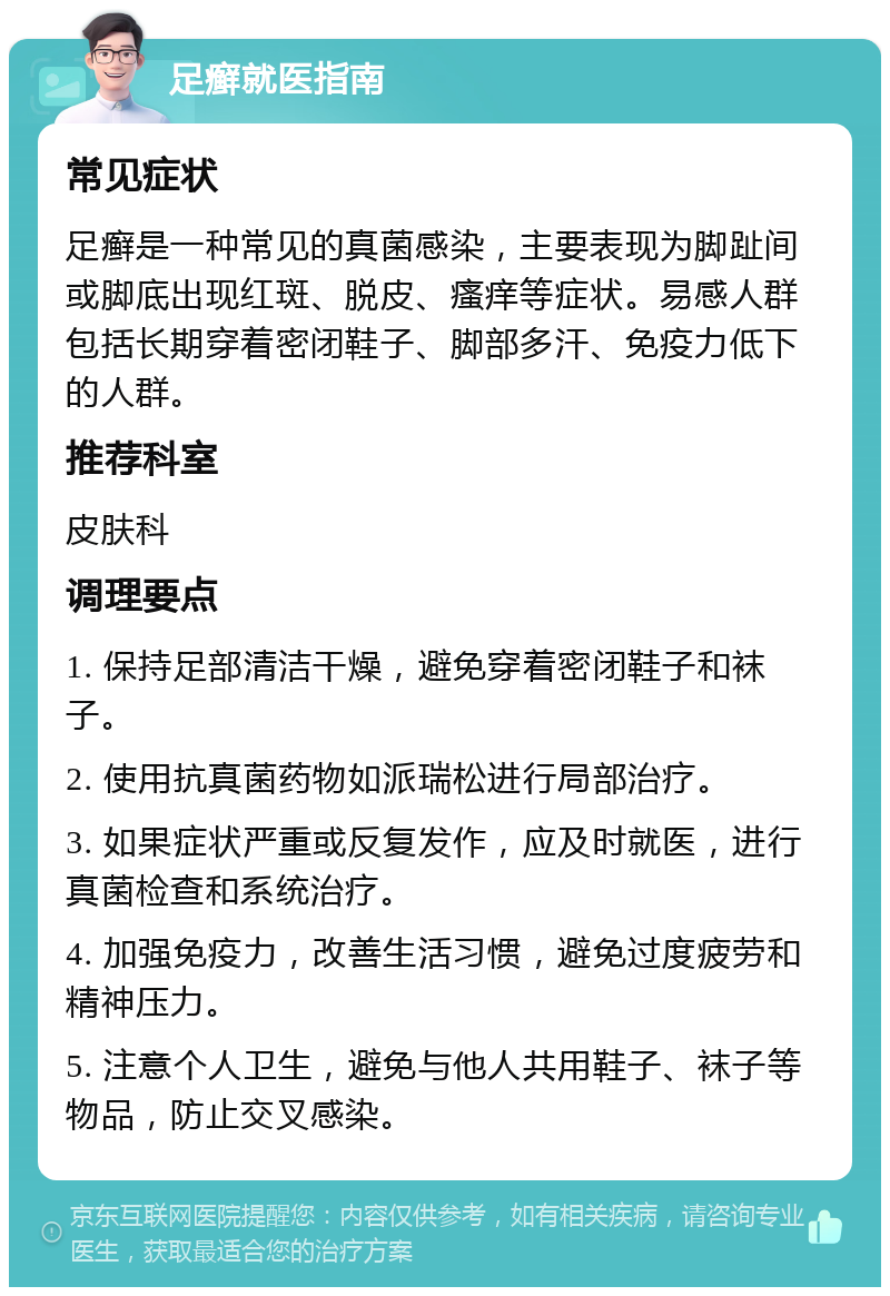 足癣就医指南 常见症状 足癣是一种常见的真菌感染，主要表现为脚趾间或脚底出现红斑、脱皮、瘙痒等症状。易感人群包括长期穿着密闭鞋子、脚部多汗、免疫力低下的人群。 推荐科室 皮肤科 调理要点 1. 保持足部清洁干燥，避免穿着密闭鞋子和袜子。 2. 使用抗真菌药物如派瑞松进行局部治疗。 3. 如果症状严重或反复发作，应及时就医，进行真菌检查和系统治疗。 4. 加强免疫力，改善生活习惯，避免过度疲劳和精神压力。 5. 注意个人卫生，避免与他人共用鞋子、袜子等物品，防止交叉感染。