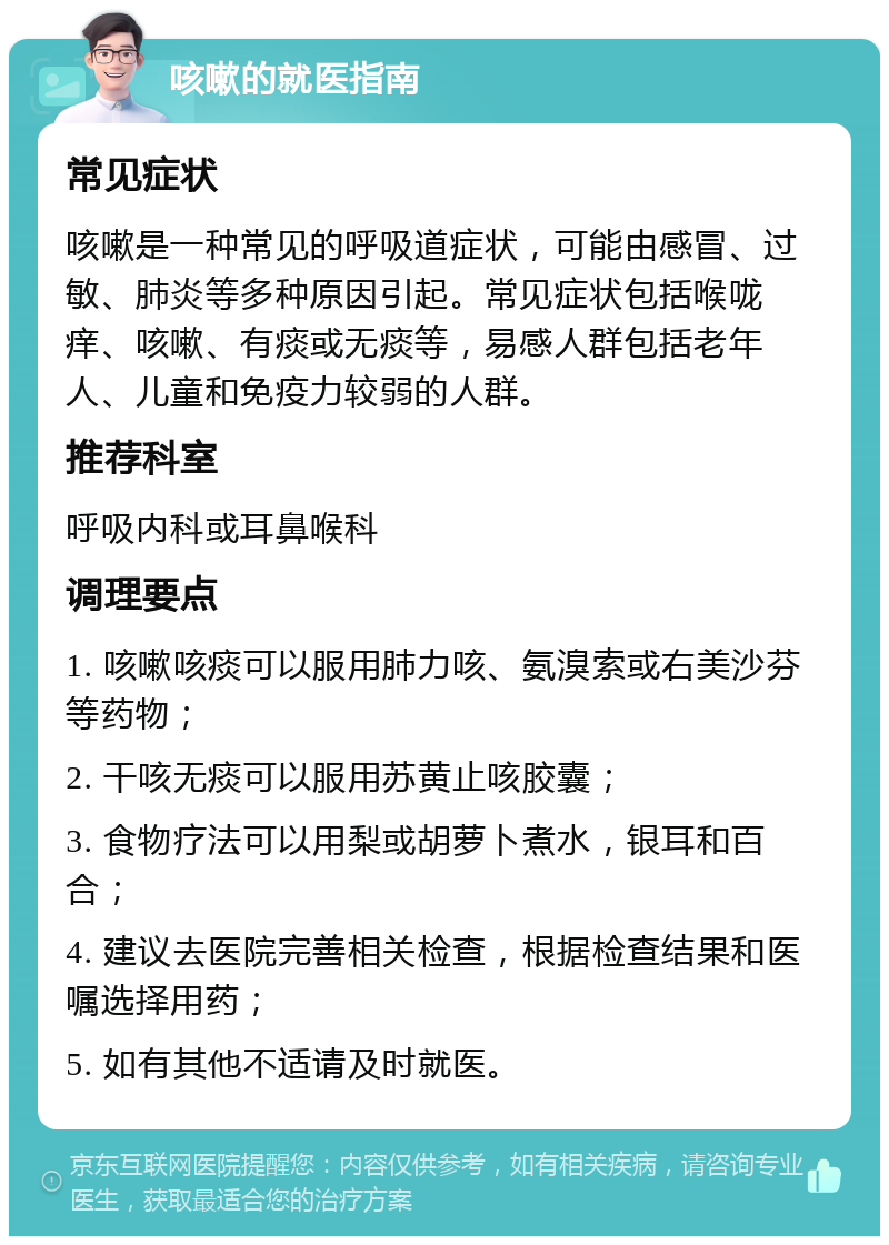 咳嗽的就医指南 常见症状 咳嗽是一种常见的呼吸道症状，可能由感冒、过敏、肺炎等多种原因引起。常见症状包括喉咙痒、咳嗽、有痰或无痰等，易感人群包括老年人、儿童和免疫力较弱的人群。 推荐科室 呼吸内科或耳鼻喉科 调理要点 1. 咳嗽咳痰可以服用肺力咳、氨溴索或右美沙芬等药物； 2. 干咳无痰可以服用苏黄止咳胶囊； 3. 食物疗法可以用梨或胡萝卜煮水，银耳和百合； 4. 建议去医院完善相关检查，根据检查结果和医嘱选择用药； 5. 如有其他不适请及时就医。