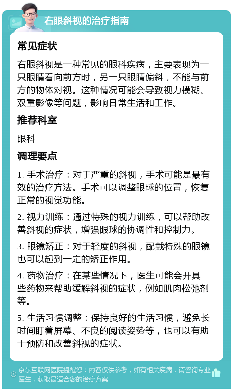 右眼斜视的治疗指南 常见症状 右眼斜视是一种常见的眼科疾病，主要表现为一只眼睛看向前方时，另一只眼睛偏斜，不能与前方的物体对视。这种情况可能会导致视力模糊、双重影像等问题，影响日常生活和工作。 推荐科室 眼科 调理要点 1. 手术治疗：对于严重的斜视，手术可能是最有效的治疗方法。手术可以调整眼球的位置，恢复正常的视觉功能。 2. 视力训练：通过特殊的视力训练，可以帮助改善斜视的症状，增强眼球的协调性和控制力。 3. 眼镜矫正：对于轻度的斜视，配戴特殊的眼镜也可以起到一定的矫正作用。 4. 药物治疗：在某些情况下，医生可能会开具一些药物来帮助缓解斜视的症状，例如肌肉松弛剂等。 5. 生活习惯调整：保持良好的生活习惯，避免长时间盯着屏幕、不良的阅读姿势等，也可以有助于预防和改善斜视的症状。