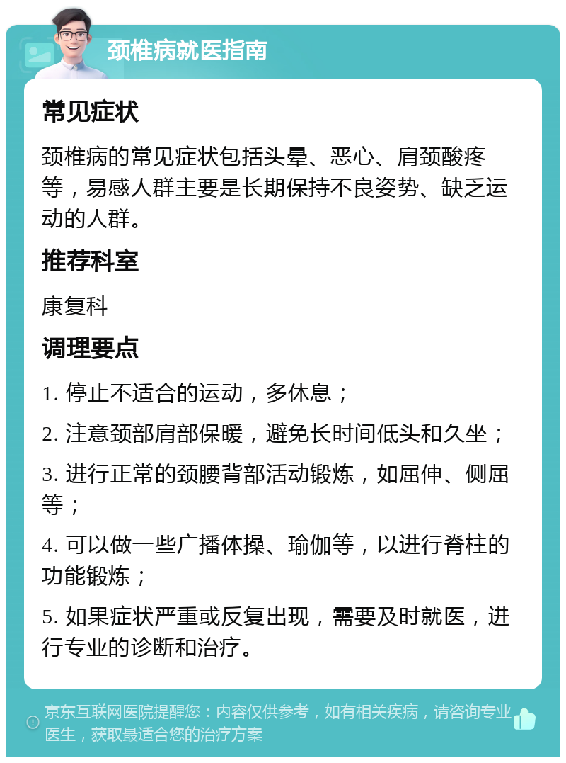 颈椎病就医指南 常见症状 颈椎病的常见症状包括头晕、恶心、肩颈酸疼等，易感人群主要是长期保持不良姿势、缺乏运动的人群。 推荐科室 康复科 调理要点 1. 停止不适合的运动，多休息； 2. 注意颈部肩部保暖，避免长时间低头和久坐； 3. 进行正常的颈腰背部活动锻炼，如屈伸、侧屈等； 4. 可以做一些广播体操、瑜伽等，以进行脊柱的功能锻炼； 5. 如果症状严重或反复出现，需要及时就医，进行专业的诊断和治疗。