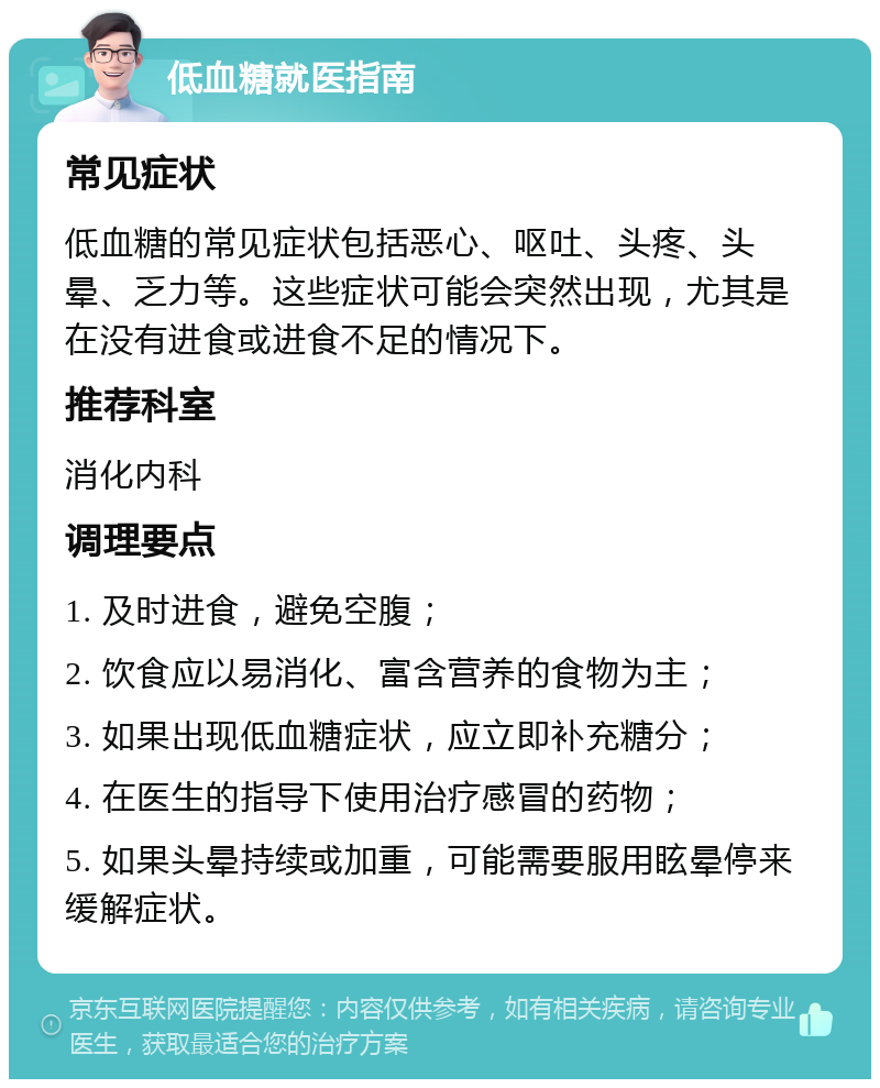 低血糖就医指南 常见症状 低血糖的常见症状包括恶心、呕吐、头疼、头晕、乏力等。这些症状可能会突然出现，尤其是在没有进食或进食不足的情况下。 推荐科室 消化内科 调理要点 1. 及时进食，避免空腹； 2. 饮食应以易消化、富含营养的食物为主； 3. 如果出现低血糖症状，应立即补充糖分； 4. 在医生的指导下使用治疗感冒的药物； 5. 如果头晕持续或加重，可能需要服用眩晕停来缓解症状。