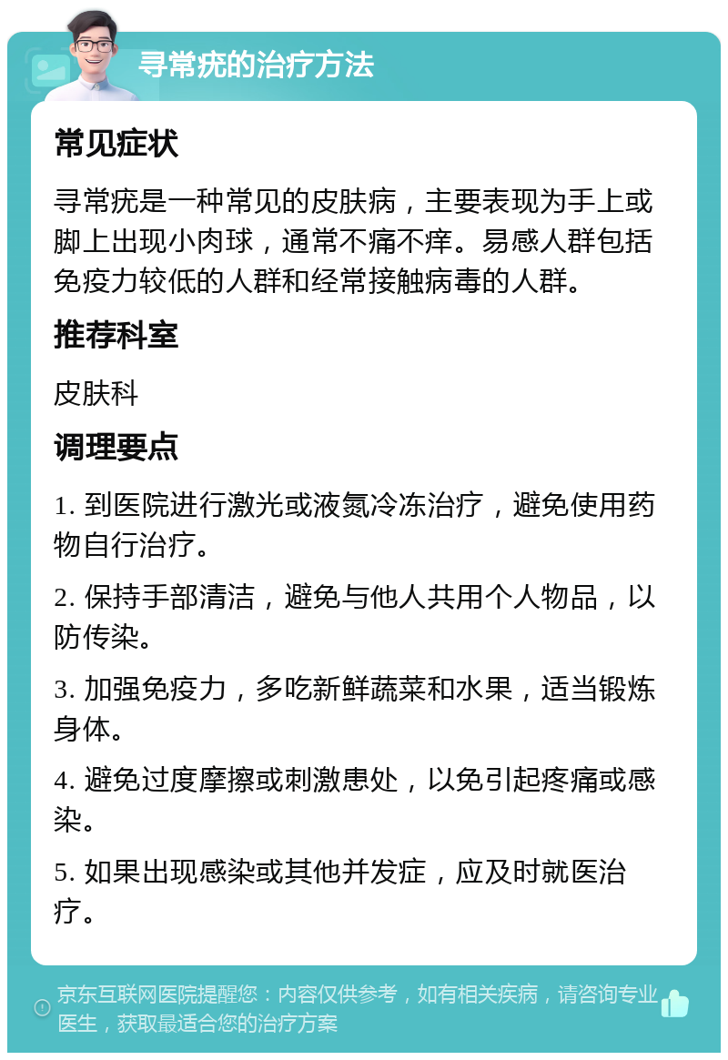 寻常疣的治疗方法 常见症状 寻常疣是一种常见的皮肤病，主要表现为手上或脚上出现小肉球，通常不痛不痒。易感人群包括免疫力较低的人群和经常接触病毒的人群。 推荐科室 皮肤科 调理要点 1. 到医院进行激光或液氮冷冻治疗，避免使用药物自行治疗。 2. 保持手部清洁，避免与他人共用个人物品，以防传染。 3. 加强免疫力，多吃新鲜蔬菜和水果，适当锻炼身体。 4. 避免过度摩擦或刺激患处，以免引起疼痛或感染。 5. 如果出现感染或其他并发症，应及时就医治疗。