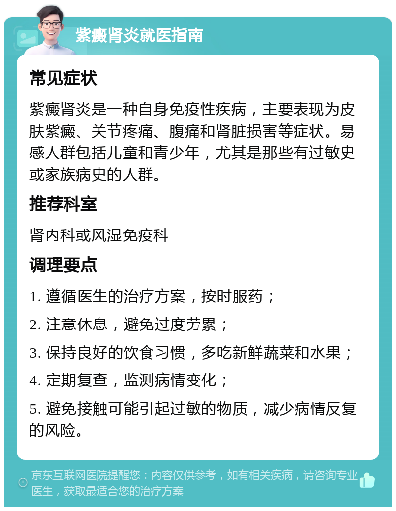 紫癜肾炎就医指南 常见症状 紫癜肾炎是一种自身免疫性疾病，主要表现为皮肤紫癜、关节疼痛、腹痛和肾脏损害等症状。易感人群包括儿童和青少年，尤其是那些有过敏史或家族病史的人群。 推荐科室 肾内科或风湿免疫科 调理要点 1. 遵循医生的治疗方案，按时服药； 2. 注意休息，避免过度劳累； 3. 保持良好的饮食习惯，多吃新鲜蔬菜和水果； 4. 定期复查，监测病情变化； 5. 避免接触可能引起过敏的物质，减少病情反复的风险。