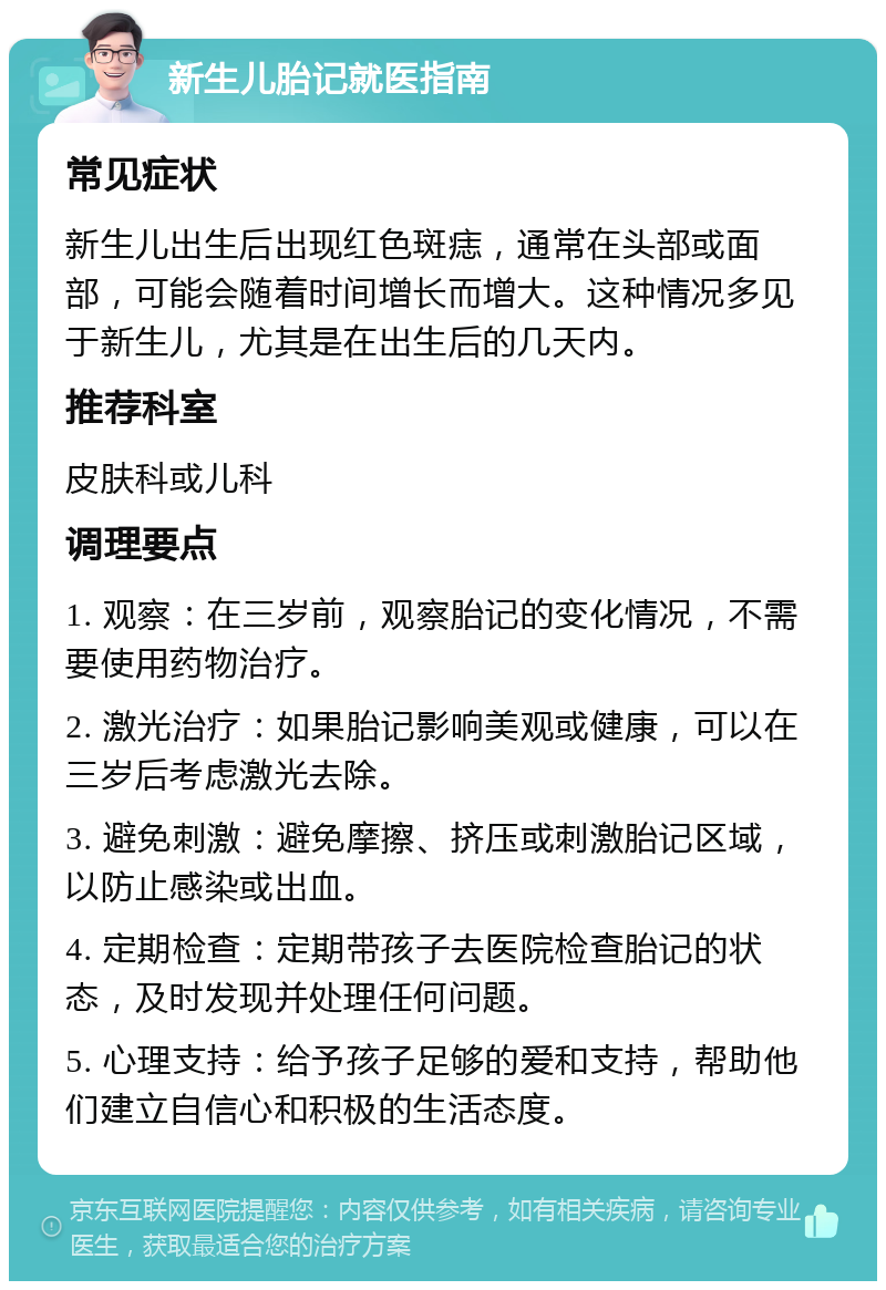 新生儿胎记就医指南 常见症状 新生儿出生后出现红色斑痣，通常在头部或面部，可能会随着时间增长而增大。这种情况多见于新生儿，尤其是在出生后的几天内。 推荐科室 皮肤科或儿科 调理要点 1. 观察：在三岁前，观察胎记的变化情况，不需要使用药物治疗。 2. 激光治疗：如果胎记影响美观或健康，可以在三岁后考虑激光去除。 3. 避免刺激：避免摩擦、挤压或刺激胎记区域，以防止感染或出血。 4. 定期检查：定期带孩子去医院检查胎记的状态，及时发现并处理任何问题。 5. 心理支持：给予孩子足够的爱和支持，帮助他们建立自信心和积极的生活态度。