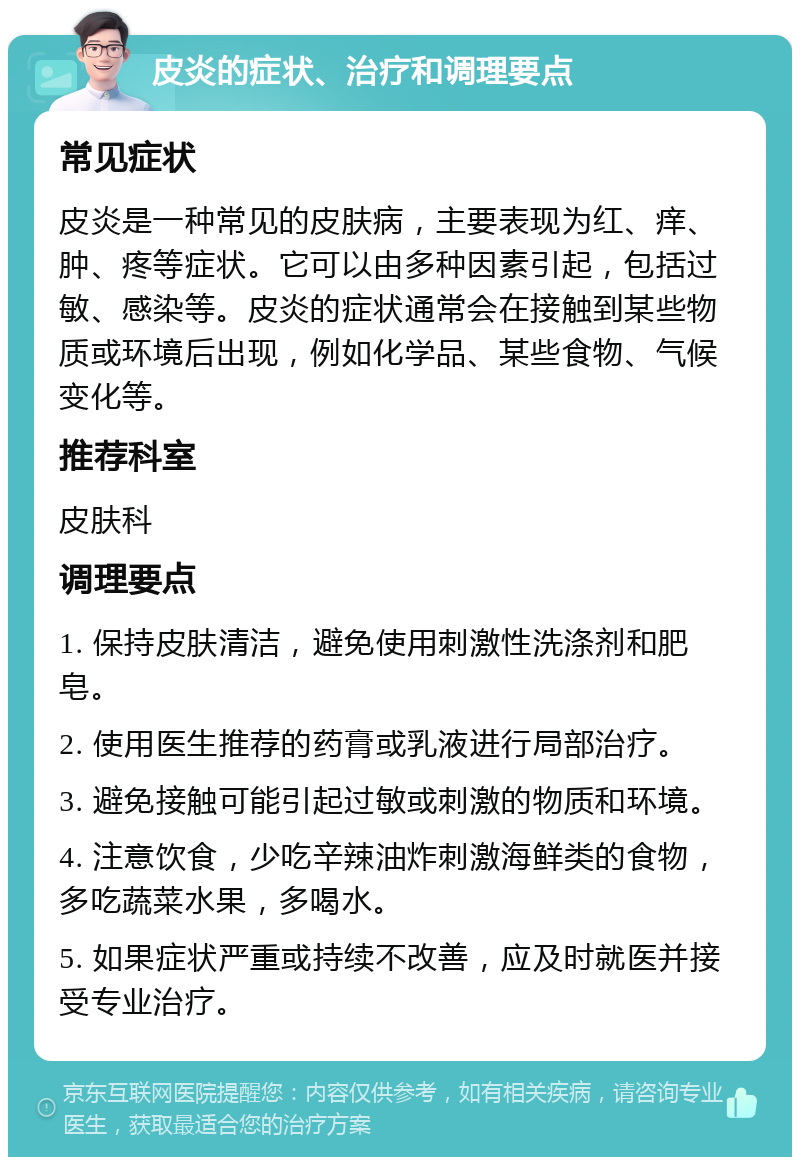 皮炎的症状、治疗和调理要点 常见症状 皮炎是一种常见的皮肤病，主要表现为红、痒、肿、疼等症状。它可以由多种因素引起，包括过敏、感染等。皮炎的症状通常会在接触到某些物质或环境后出现，例如化学品、某些食物、气候变化等。 推荐科室 皮肤科 调理要点 1. 保持皮肤清洁，避免使用刺激性洗涤剂和肥皂。 2. 使用医生推荐的药膏或乳液进行局部治疗。 3. 避免接触可能引起过敏或刺激的物质和环境。 4. 注意饮食，少吃辛辣油炸刺激海鲜类的食物，多吃蔬菜水果，多喝水。 5. 如果症状严重或持续不改善，应及时就医并接受专业治疗。