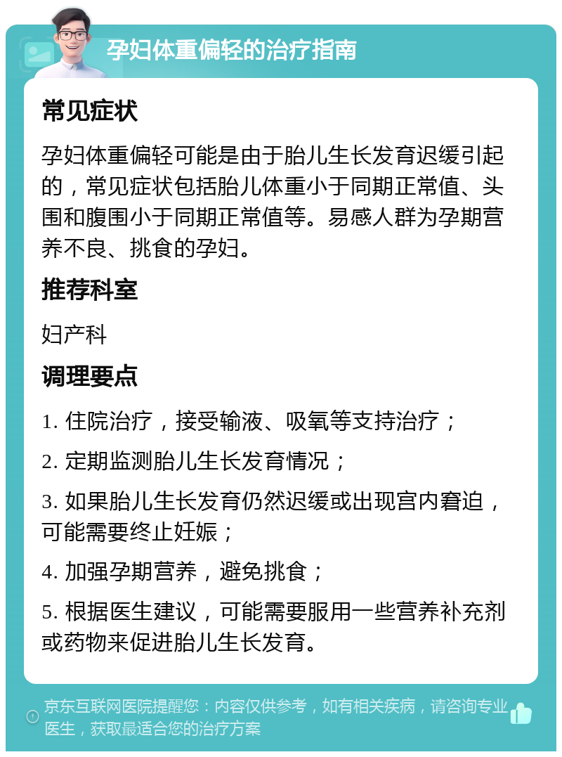 孕妇体重偏轻的治疗指南 常见症状 孕妇体重偏轻可能是由于胎儿生长发育迟缓引起的，常见症状包括胎儿体重小于同期正常值、头围和腹围小于同期正常值等。易感人群为孕期营养不良、挑食的孕妇。 推荐科室 妇产科 调理要点 1. 住院治疗，接受输液、吸氧等支持治疗； 2. 定期监测胎儿生长发育情况； 3. 如果胎儿生长发育仍然迟缓或出现宫内窘迫，可能需要终止妊娠； 4. 加强孕期营养，避免挑食； 5. 根据医生建议，可能需要服用一些营养补充剂或药物来促进胎儿生长发育。