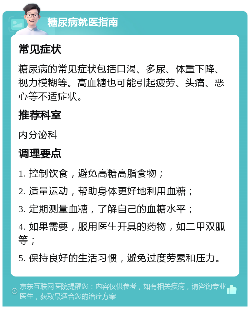 糖尿病就医指南 常见症状 糖尿病的常见症状包括口渴、多尿、体重下降、视力模糊等。高血糖也可能引起疲劳、头痛、恶心等不适症状。 推荐科室 内分泌科 调理要点 1. 控制饮食，避免高糖高脂食物； 2. 适量运动，帮助身体更好地利用血糖； 3. 定期测量血糖，了解自己的血糖水平； 4. 如果需要，服用医生开具的药物，如二甲双胍等； 5. 保持良好的生活习惯，避免过度劳累和压力。