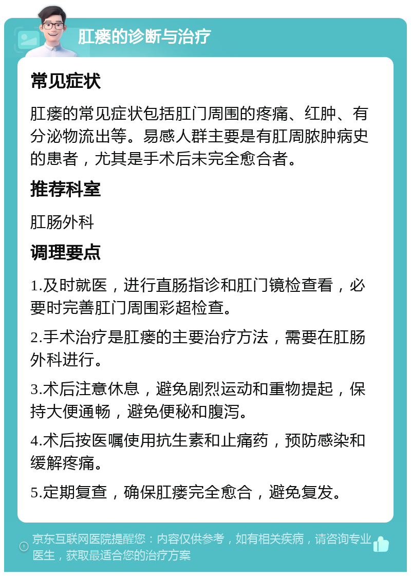 肛瘘的诊断与治疗 常见症状 肛瘘的常见症状包括肛门周围的疼痛、红肿、有分泌物流出等。易感人群主要是有肛周脓肿病史的患者，尤其是手术后未完全愈合者。 推荐科室 肛肠外科 调理要点 1.及时就医，进行直肠指诊和肛门镜检查看，必要时完善肛门周围彩超检查。 2.手术治疗是肛瘘的主要治疗方法，需要在肛肠外科进行。 3.术后注意休息，避免剧烈运动和重物提起，保持大便通畅，避免便秘和腹泻。 4.术后按医嘱使用抗生素和止痛药，预防感染和缓解疼痛。 5.定期复查，确保肛瘘完全愈合，避免复发。