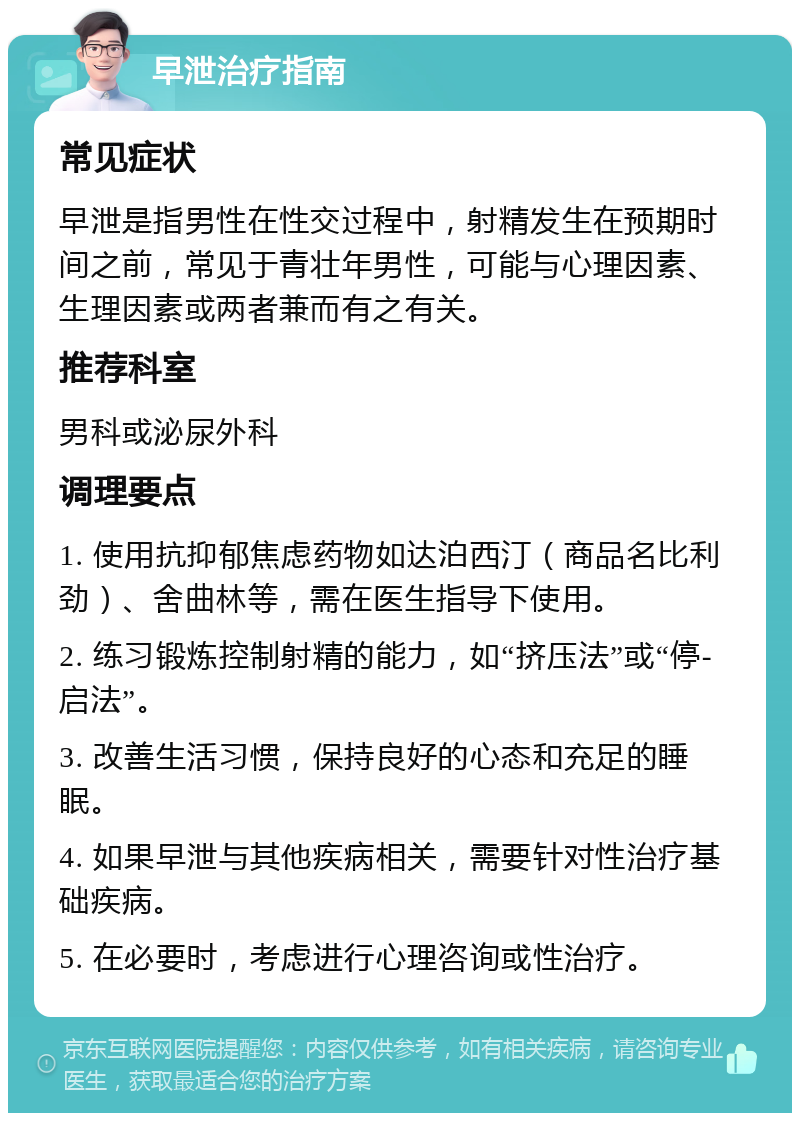 早泄治疗指南 常见症状 早泄是指男性在性交过程中，射精发生在预期时间之前，常见于青壮年男性，可能与心理因素、生理因素或两者兼而有之有关。 推荐科室 男科或泌尿外科 调理要点 1. 使用抗抑郁焦虑药物如达泊西汀（商品名比利劲）、舍曲林等，需在医生指导下使用。 2. 练习锻炼控制射精的能力，如“挤压法”或“停-启法”。 3. 改善生活习惯，保持良好的心态和充足的睡眠。 4. 如果早泄与其他疾病相关，需要针对性治疗基础疾病。 5. 在必要时，考虑进行心理咨询或性治疗。