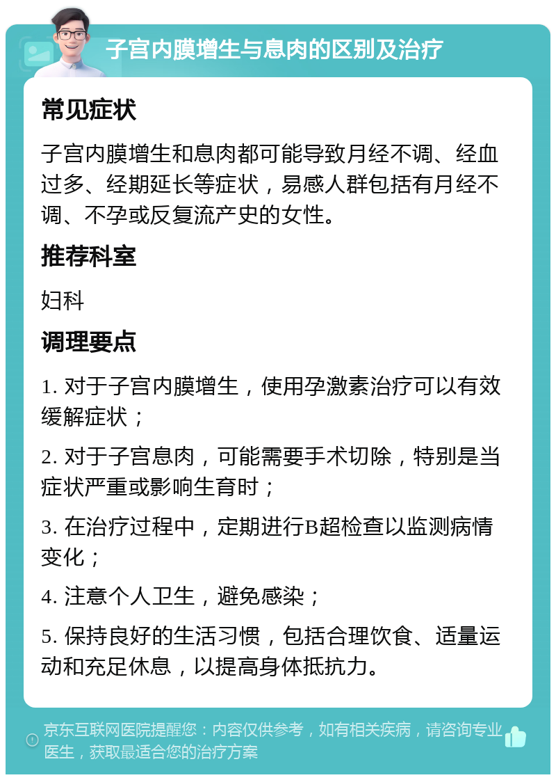 子宫内膜增生与息肉的区别及治疗 常见症状 子宫内膜增生和息肉都可能导致月经不调、经血过多、经期延长等症状，易感人群包括有月经不调、不孕或反复流产史的女性。 推荐科室 妇科 调理要点 1. 对于子宫内膜增生，使用孕激素治疗可以有效缓解症状； 2. 对于子宫息肉，可能需要手术切除，特别是当症状严重或影响生育时； 3. 在治疗过程中，定期进行B超检查以监测病情变化； 4. 注意个人卫生，避免感染； 5. 保持良好的生活习惯，包括合理饮食、适量运动和充足休息，以提高身体抵抗力。