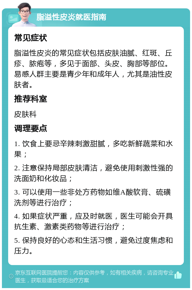 脂溢性皮炎就医指南 常见症状 脂溢性皮炎的常见症状包括皮肤油腻、红斑、丘疹、脓疱等，多见于面部、头皮、胸部等部位。易感人群主要是青少年和成年人，尤其是油性皮肤者。 推荐科室 皮肤科 调理要点 1. 饮食上要忌辛辣刺激甜腻，多吃新鲜蔬菜和水果； 2. 注意保持局部皮肤清洁，避免使用刺激性强的洗面奶和化妆品； 3. 可以使用一些非处方药物如维A酸软膏、硫磺洗剂等进行治疗； 4. 如果症状严重，应及时就医，医生可能会开具抗生素、激素类药物等进行治疗； 5. 保持良好的心态和生活习惯，避免过度焦虑和压力。