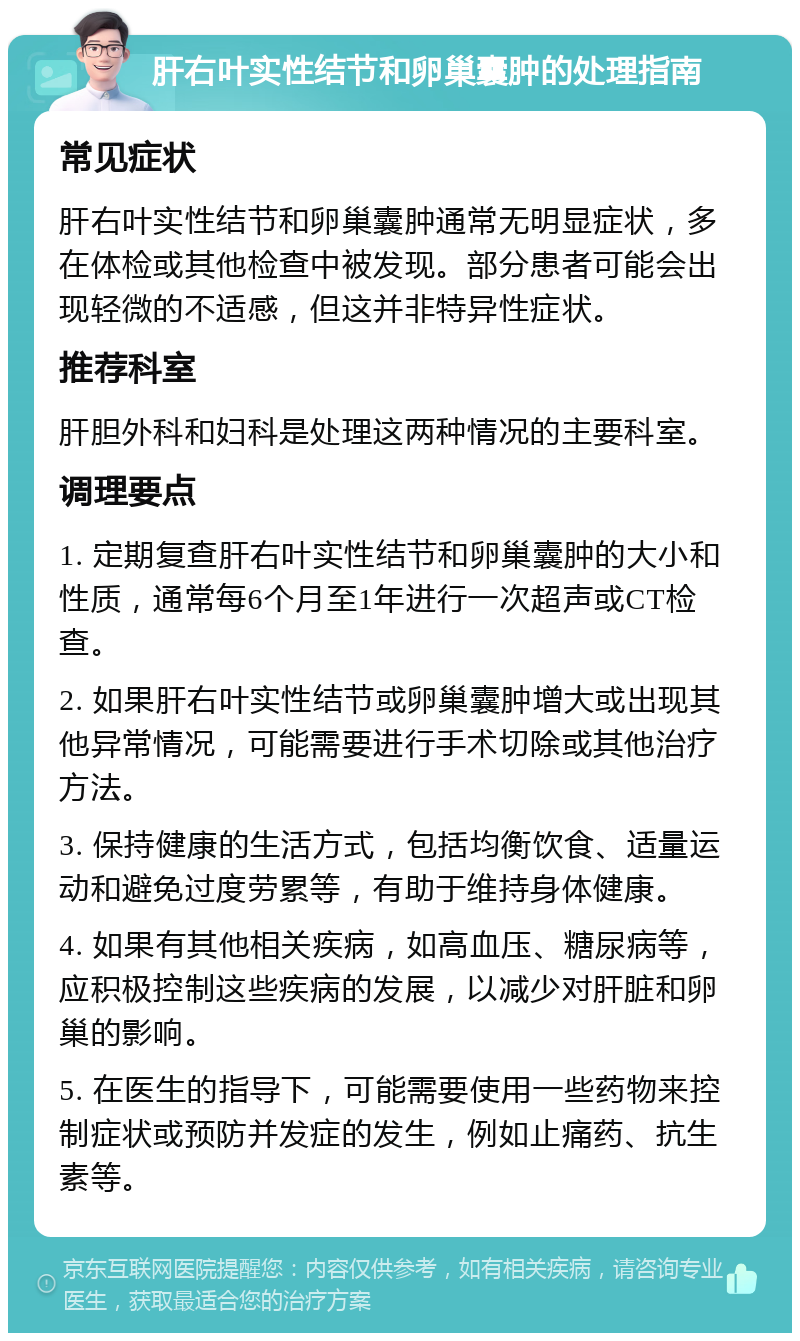 肝右叶实性结节和卵巢囊肿的处理指南 常见症状 肝右叶实性结节和卵巢囊肿通常无明显症状，多在体检或其他检查中被发现。部分患者可能会出现轻微的不适感，但这并非特异性症状。 推荐科室 肝胆外科和妇科是处理这两种情况的主要科室。 调理要点 1. 定期复查肝右叶实性结节和卵巢囊肿的大小和性质，通常每6个月至1年进行一次超声或CT检查。 2. 如果肝右叶实性结节或卵巢囊肿增大或出现其他异常情况，可能需要进行手术切除或其他治疗方法。 3. 保持健康的生活方式，包括均衡饮食、适量运动和避免过度劳累等，有助于维持身体健康。 4. 如果有其他相关疾病，如高血压、糖尿病等，应积极控制这些疾病的发展，以减少对肝脏和卵巢的影响。 5. 在医生的指导下，可能需要使用一些药物来控制症状或预防并发症的发生，例如止痛药、抗生素等。