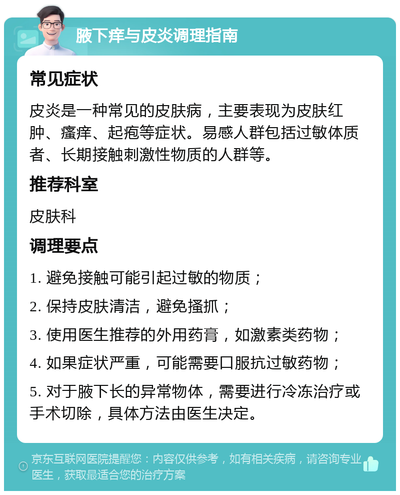 腋下痒与皮炎调理指南 常见症状 皮炎是一种常见的皮肤病，主要表现为皮肤红肿、瘙痒、起疱等症状。易感人群包括过敏体质者、长期接触刺激性物质的人群等。 推荐科室 皮肤科 调理要点 1. 避免接触可能引起过敏的物质； 2. 保持皮肤清洁，避免搔抓； 3. 使用医生推荐的外用药膏，如激素类药物； 4. 如果症状严重，可能需要口服抗过敏药物； 5. 对于腋下长的异常物体，需要进行冷冻治疗或手术切除，具体方法由医生决定。