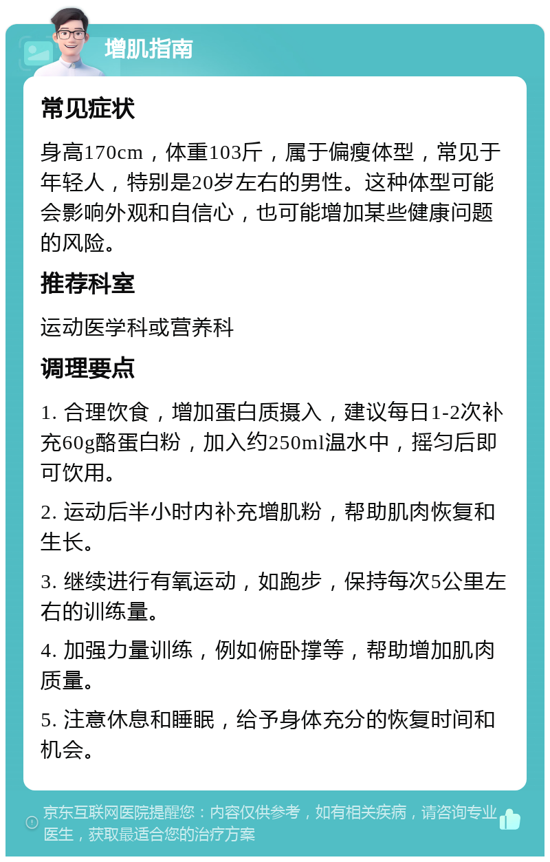 增肌指南 常见症状 身高170cm，体重103斤，属于偏瘦体型，常见于年轻人，特别是20岁左右的男性。这种体型可能会影响外观和自信心，也可能增加某些健康问题的风险。 推荐科室 运动医学科或营养科 调理要点 1. 合理饮食，增加蛋白质摄入，建议每日1-2次补充60g酪蛋白粉，加入约250ml温水中，摇匀后即可饮用。 2. 运动后半小时内补充增肌粉，帮助肌肉恢复和生长。 3. 继续进行有氧运动，如跑步，保持每次5公里左右的训练量。 4. 加强力量训练，例如俯卧撑等，帮助增加肌肉质量。 5. 注意休息和睡眠，给予身体充分的恢复时间和机会。